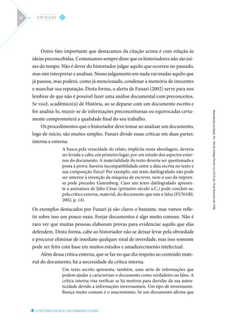 A HISTÓRIA ANTIGA: UM PRIMEIRO OLHAR
Reprodução
proibida.
Art.
184
do
Código
Penal
e
Lei
9.610
de
19
de
fevereiro
de
1998.
I
U N I D A D E
22
Outro fato importante que destacamos da citação acima é com relação às
ideias preconcebidas. Costumamos sempre dizer que os historiadores não são juí-
zes do tempo. Não é dever do historiador julgar aquilo que ocorreu no passado,
mas sim interpretar e analisar. Nosso julgamento em nada vai mudar aquilo que
já passou, mas poderá, como já mencionado, condenar a memória de inocentes
e manchar sua reputação. Desta forma, o alerta de Funari (2002) serve para nos
lembrar de que não é possível fazer uma análise documental com preconceitos.
Se você, acadêmico(a) de História, ao se deparar com um documento escrito e
for analisá-lo, munir-se de informações preconceituosas ou equivocadas certa-
mente comprometerá a qualidade final do seu trabalho.
Os procedimentos que o historiador deve tomar ao analisar um documento,
logo de início, são muitos simples. Funari divide essas críticas em duas partes:
interna e externa.
A busca pela veracidade do relato, implícita nesta abordagem, deveria
ser levada a cabo, em primeiro lugar, por um estudo dos aspectos exter-
nos do documento. A materialidade do texto deveria ser questionada e
posta à prova: haveria incompatibilidade entre a data escrita no texto e
sua composição física? Por exemplo, um texto datilografado não pode
ser anterior à invenção da máquina de escrever, nem o uso da impren-
sa pode preceder Gutemberg. Caso um texto datilografado apresen-
te a assinatura de Júlio César (primeiro século a.C.) pode concluir-se,
pela crítica externa, material, do documento que este é falso (FUNARI,
2002, p. 14).
Os exemplos destacados por Funari já são claros o bastante, mas vamos refle-
tir sobre isso um pouco mais. Forjar documentos é algo muito comum. Não é
raro ver que muitas pessoas elaboram provas para evidenciar aquilo que elas
defendem. Desta forma, cabe ao historiador não se deixar levar pela obviedade
e procurar eliminar de imediato qualquer sinal de inverdade, mas isso somente
pode ser feito com base em muitos estudos e amadurecimento intelectual.
Além dessa crítica externa, que se faz no que diz respeito ao conteúdo mate-
rial do documento, há a necessidade da crítica interna.
Um texto escrito apresenta, também, uma série de informações que
podem ajudar a caracterizar o documento como verdadeiro ou falso. A
crítica interna visa verificar se há motivos para duvidar da sua auten-
ticidade devido a informações inverossímeis. Um tipo de inverossimi-
lhança muito comum é o anacronismo. Se um documento afirma que
 