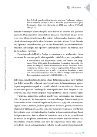 Fontes e Documentos no Estudo da Antiguidade
Reprodução
proibida.
Art.
184
do
Código
Penal
e
Lei
9.610
de
19
de
fevereiro
de
1998.
23
dom Pedro I, quando subia a Serra do Mar para Proclamar a Indepen-
dência do Brasil, utilizou-se da Via Anchieta, pode constatar-se que o
documento é falso, pois não havia, em 1822, essa rodovia (FUNARI,
2002, p. 14).
Embora os exemplos destacados pelo autor beirem ao absurdo, não podemos
ignorá-lo. O anacronismo, como ele bem destacou, consiste em um dos piores
erros cometidos pelo historiador. Em síntese, podemos defini-lo como a utiliza-
ção de elementos que ainda não existiam em uma determinada época. Ou seja,
não é possível haver elementos que em um determinado período eram desco-
nhecidos. Por exemplo, não é possível a existência de cavalos na América antes
da chegada dos europeus.
Em se tratando da História Antiga, o cuidado deve ser ainda maior, visto a
escassez de documentos que há sobre o período. Le Goff alerta para esse problema:
A história faz-se com documentos e ideias, com fontes e com imagi-
nação. Ora o historiador da Antiguidade (eu pecava, claro está, pelo
menos por exagero) parecia-me condenado a uma alternativa desen-
corajante: ou tinha de haver-se com o magro espólio do legado de um
passado mal preparado para se poder perpetuar ou abandonar às sedu-
ções castradoras da erudição pura, ou tinha de entregar-se aos encantos
da reconstituição ocasional (LE GOFF, 1993, p. 9).
Entre os documentos utilizados para o estudo da história, não pode haver nenhum
tipo de hierarquia. Um pedaço de papel com algumas linhas anotadas por alguém
de pouca expressão não pode ser considerado inferior aos inúmeros relatos dos
secretários de governo. Uma fotografia não é superior a um filme. Tampouco, a his-
tória vista pela ótica de um camponês pode ser inferior a de um senhor de terras.
Funari nos apresentou também as diferentes informações que podemos
obter. Segundo ele, “os documentos procuram abranger diferentes categorias
documentais: textos transmitidos pela tradição textual, epígrafes, restos arqueo-
lógicos. Diversas, também, as abordagens: textos filosóficos, poesias, documentos
oficiais, leis” (2002, p. 26). Assim, torna-se possível ao pesquisador abordar um
determinado tema por vários ângulos. Analisar a situação econômica da Roma
Antiga tendo como foco os relatos de um comerciante pode ser bem diferente
da opinião de um plebeu, desta forma, o conhecimento histórico se torna rico
em detalhes, levando o leitor a um nível de compreensão muito mais satisfa-
tório. Posto isso, é indispensável um trabalho focado na interdisciplinaridade.
 