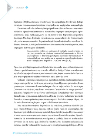 A HISTÓRIA ANTIGA: UM PRIMEIRO OLHAR
Reprodução
proibida.
Art.
184
do
Código
Penal
e
Lei
9.610
de
19
de
fevereiro
de
1998.
I
U N I D A D E
24
Venturini (2012) destaca que o historiador da antiguidade deve ter um diálogo
constante com as outras disciplinas, principalmente a epigrafia e a arqueologia.
Em se tratando das informações que podemos obter sobre um documento
histórico, é preciso salientar que o historiador, ao propor uma pesquisa e pos-
teriormente a sua publicação, deve ter em mente o tipo de público que gostaria
de atingir. Um livro destinado exclusivamente aos estudantes do Ensino Médio
não pode ter o mesmo nível de profundidade daquele destinado a um aluno do
Ensino Superior. Assim, podemos utilizar um mesmo documento, porém, com
linguagens e abordagens diferentes.
Os documentos podem ser analisados de múltiplas maneiras tendo em
vista, em particular, os níveis de profundidade do estudo, as diferen-
tes disciplinas e os diferentes paradigmas ou modelo hermenêuticos. A
profundidade de uma análise varia segundo a especialização do estu-
dioso e a expectativa do público (FUNARI, 2002, p. 26).
Após esta abordagem genérica sobre documentos, cabe a nós voltarmos nossos
olhares especialmente ao tema central – a História Antiga. Embora estudos mais
aprofundados sejam feitos nas próximas unidades, é oportuno também destacar
este estudo preliminar sobre documentos nesta parte do livro.
Utilizam-se como documentos para o estudo da história muitos relatos feitos
por pessoas que foram contemporâneas ao período. Digamos que muitas dessas
pessoas que viveram em determinada época foram os jornalistas do seu tempo.
Costuma-se atribuir ao jornalista a alcunha de “historiador do tempo presente”,
pois a sua função deve ser a de levar a informação factual até os olhos e ouvidos
daqueles que se interessam pela notícia, além de procurar influenciar a opinião
de muitas pessoas, pois não podemos nos esquecer dos interesses que há por trás
do meio de comunicação para o qual trabalham os jornalistas.
Não entrando no mérito da profissão do jornalista, devemos entender que
esses relatos feitos por essas pessoas, embora muito ricos em informações, não
devem ser entendidos como uma fonte fidedigna de informação. Devemos, como
já mencionamos anteriormente, atestar a veracidade dessas informações. Quando
se tratam de memórias escritas por alguém, o cuidado deve ser ainda maior.
Devemos ter em mente que a memória é seletiva, pois o cérebro humano não é
capaz de guardar todas as informações, salvo em alguns casos patológicos. Desta
 