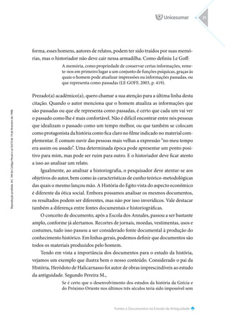 Fontes e Documentos no Estudo da Antiguidade
Reprodução
proibida.
Art.
184
do
Código
Penal
e
Lei
9.610
de
19
de
fevereiro
de
1998.
25
forma, esses homens, autores de relatos, podem ter sido traídos por suas memó-
rias, mas o historiador não deve cair nessa armadilha. Como definiu Le Goff:
A memória, como propriedade de conservar certas informações, reme-
te-nos em primeiro lugar a um conjunto de funções psíquicas, graças às
quais o homem pode atualizar impressões ou informações passadas, ou
que representa como passadas (LE GOFF, 2003, p. 419).
Prezado(a) acadêmico(a), quero chamar a sua atenção para a última linha desta
citação. Quando o autor menciona que o homem atualiza as informações que
são passadas ou que ele representa como passadas, é certo que cada um vai ver
o passado como lhe é mais confortável. Não é difícil encontrar entre nós pessoas
que idealizam o passado como um tempo melhor, ou que também se colocam
como protagonista da história como fica claro no filme indicado no material com-
plementar. É comum ouvir das pessoas mais velhas a expressão “no meu tempo
era assim ou assado”. Uma determinada época pode apresentar um ponto posi-
tivo para mim, mas pode ser ruim para outro. E o historiador deve ficar atento
a isso ao analisar um relato.
Igualmente, ao analisar a historiografia, o pesquisador deve atentar-se aos
objetivos do autor, bem como às características de cunho teórico-metodológicas
das quais o mesmo lançou mão. A História do Egito vista do aspecto econômico
é diferente da ótica social. Embora possamos analisar os mesmos documentos,
os resultados podem ser diferentes, mas não por isso inverídicos. Vale destacar
também a diferença entre fontes documentais e historiográficas.
O conceito de documento, após a Escola dos Annales, passou a ser bastante
amplo, conforme já alertamos. Recortes de jornais, moedas, vestimentas, usos e
costumes, tudo isso passou a ser considerado fonte documental à produção do
conhecimento histórico. Em linhas gerais, podemos definir que documentos são
todos os materiais produzidos pelo homem.
Tendo em vista a importância dos documentos para o estudo da história,
vejamos um exemplo que ilustra bem o nosso conteúdo. Considerado o pai da
História, Heródoto de Halicarnasso foi autor de obras imprescindíveis ao estudo
da antiguidade. Segundo Pereira M.,
Se é certo que o desenvolvimento dos estudos da história da Grécia e
do Próximo Oriente nos últimos três séculos teria sido impossível sem
 