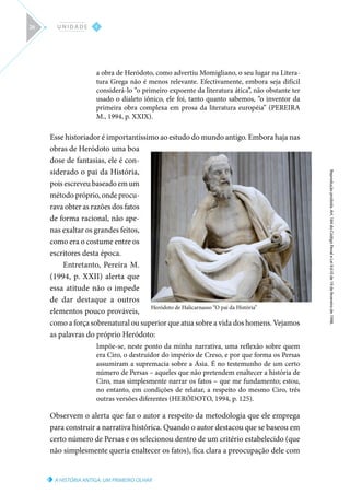 A HISTÓRIA ANTIGA: UM PRIMEIRO OLHAR
Reprodução
proibida.
Art.
184
do
Código
Penal
e
Lei
9.610
de
19
de
fevereiro
de
1998.
I
U N I D A D E
26
a obra de Heródoto, como advertiu Momigliano, o seu lugar na Litera-
tura Grega não é menos relevante. Efectivamente, embora seja difícil
considerá-lo “o primeiro expoente da literatura ática”, não obstante ter
usado o dialeto iônico, ele foi, tanto quanto sabemos, “o inventor da
primeira obra complexa em prosa da literatura européia” (PEREIRA
M., 1994, p. XXIX).
Esse historiador é importantíssimo ao estudo do mundo antigo. Embora haja nas
obras de Heródoto uma boa
dose de fantasias, ele é con-
siderado o pai da História,
pois escreveu baseado em um
método próprio, onde procu-
rava obter as razões dos fatos
de forma racional, não ape-
nas exaltar os grandes feitos,
como era o costume entre os
escritores desta época.
Entretanto, Pereira M.
(1994, p. XXII) alerta que
essa atitude não o impede
de dar destaque a outros
elementos pouco prováveis,
como a força sobrenatural ou superior que atua sobre a vida dos homens. Vejamos
as palavras do próprio Heródoto:
Impõe-se, neste ponto da minha narrativa, uma reflexão sobre quem
era Ciro, o destruidor do império de Creso, e por que forma os Persas
assumiram a supremacia sobre a Ásia. É no testemunho de um certo
número de Persas – aqueles que não pretendem enaltecer a história de
Ciro, mas simplesmente narrar os fatos – que me fundamento; estou,
no entanto, em condições de relatar, a respeito do mesmo Ciro, três
outras versões diferentes (HERÓDOTO, 1994, p. 125).
Observem o alerta que faz o autor a respeito da metodologia que ele emprega
para construir a narrativa histórica. Quando o autor destacou que se baseou em
certo número de Persas e os selecionou dentro de um critério estabelecido (que
não simplesmente queria enaltecer os fatos), fica clara a preocupação dele com
Heródoto de Halicarnasso “O pai da História”
 