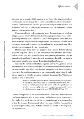 Fontes e Documentos no Estudo da Antiguidade
Reprodução
proibida.
Art.
184
do
Código
Penal
e
Lei
9.610
de
19
de
fevereiro
de
1998.
27
a isenção que a narrativa histórica deveria ter. Outro fator importante são as
versões que o mesmo fez questão de confrontar, tendo em vista os vários depoi-
mentos. É exatamente este cuidado que o historiador precisa ter no trato com
as fontes. Confrontar as informações consiste em uma das melhores formas de
atestar a veracidade dos fatos.
Outro exemplo que podemos destacar como documento para o estudo da
antiguidade está na obra de Tucídides. Esse autor grego do século V a.C. foi res-
ponsável por nos retratar a História da Guerra do Peloponeso. Entretanto, para
analisarmos esse acontecimento sob a óptica desse autor, maiores cuidados ainda
deveremos tomar, pois o mesmo era comandante das tropas atenienses. Além
do mais, sua obra, apesar de rica, é incompleta.
Mesmo diante desses fatos, não podemos tirar o mérito de historiador de
Tucídides. Segundo Kury (1987), ele “inovou substancialmente o método his-
tórico, influenciado pelo racionalismo de Anaxágoras e pelo espírito crítico e
iconoclasta dos sofistas”. A importância da história para Tucídides era registrar
os eventos e torná-los uma espécie de patrimônio útil aos homens.
Tucídides foi responsável também, segundo Kury (1987), por não apenas
narrar os fatos, mas incluir documentos oriundos dos tratados selados entre as
partes envolvidas no conflito. Não obstante, não os utiliza de forma ilustrativa,
mas exerce duras críticas para mostrar que esses tratados não serviam de nada,
devido à guerra se estender apesar da existência desses acordos. Vejamos um
trecho da obra de Tucídides:
Segundo as minhas pesquisas, foram assim os tempos passados, embo-
ra seja difícil dar crédito a todos os testemunhos nesta matéria. Os ho-
mens, na verdade, aceitam uns dos outros relatos de segunda mão dos
eventos passados, negligenciando pô-los a prova, ainda que tais eventos
se relacionem com sua própria terra (TUCÍDIDES, 1987, p. 27).
O alerta feito pelo autor, assim como Heródoto, refere-se à importância de
confrontar as fontes para se obter maior confiabilidade nelas. Assim como
foi citado, deve ser feita uma análise hermenêutica, ou seja, uma análise
crítica das fontes e dos seus conteúdos, visto que a história é uma ciência
e como tal precisa ter, acima de tudo, sustentação científica dos argumen-
tos apresentados.
 