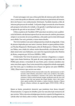A HISTÓRIA ANTIGA: UM PRIMEIRO OLHAR
Reprodução
proibida.
Art.
184
do
Código
Penal
e
Lei
9.610
de
19
de
fevereiro
de
1998.
I
U N I D A D E
28
O autor prossegue com suas críticas pela falta de interesse pelo saber histó-
rico e, como não podia ser diferente, sendo a história um patrimônio do homem,
deve este buscar o seu conhecimento. Entretanto, Tucídides lamenta a falta de
interesse pela procura da verdade, “a tal ponto chega à aversão de certos homens
pela pesquisa meticulosa da verdade, e tão grande é a predisposição para valer-
se apenas do que está ao seu alcance” (1987, p. 27).
Utilizo as palavras de Tucídides (1987) para fazer um alerta a você, acadêmi-
co(a) de história: não devemos apenas ficar em uma zona de conforto, precisamos
sempre ir ao encontro de novos problemas, colocando à prova toda informação
nova obtida. Esse será, portanto, o nosso maior desafio.
Tito Lívio também é um autor indispensável ao estudo da antiguidade. A lista
de pessoas inspiradas por esse autor é enorme, dentre os quais podemos desta-
car Nicolau Maquiavel e Montesquieu, além de Shakespeare e Voltaire. Nascido
em Pádua, uma cidade de cultura muito desenvolvida e de destacada severi-
dade moral entre seus habitantes, esse autor foi responsável pela obra História
de Roma, composta por 142 livros (SIERRA, 1990).
O historiador Tito Lívio foi pioneiro ao valorizar a linguística e a arqueo-
logia como fontes históricas. Ele parte de uma comparação com os textos de
Políbio para atestar a veracidade de suas fontes, pois o mesmo considera esse
autor uma fonte segura. Essa é uma característica original do método empregado
por Tito Lívio, que é a tendência em se basear em apenas um autor (SIERRA,
1990). Observemos o que escreve esse autor:
Catorze mil boios foram massacrados nesse dia. Aprisionaram-se mil e
noventa e dois infantes, setecentos e vinte e um cavaleiros, três chefes,
duzentos e doze estandartes e sessenta e três carros. Mas também aos
romanos a vitória custou bastante sangue: perderam mais de cinco mil
homens, tanto das suas quanto das tropas aliadas, vinte e três centu-
riões, quatro prefeito dos aliados, e marco Genúcio, Quinto e Marco
Márcio, tribunos militares da segunda legião (TITO LÍVIO, 1990, p.
13).
Quais as lições, prezado(a) aluno(a), que podemos tirar dessa citação?
Primeiramente, é a riqueza em detalhes, pois traz uma descrição minuciosa do
que ocorreu. Talvez seja uma estratégia para mostrar o quanto foi desgastante ou
sofrido obter tal vitória sobre os boios. Também da ênfase às perdas humanas,
 