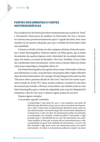 A HISTÓRIA ANTIGA: UM PRIMEIRO OLHAR
Reprodução
proibida.
Art.
184
do
Código
Penal
e
Lei
9.610
de
19
de
fevereiro
de
1998.
I
U N I D A D E
30
FONTES DOCUMENTAIS E FONTES
HISTORIOGRÁFICAS
O(a) acadêmico(a) de história perceberá imediatamente que as palavras “fonte”
e “documento” fazem parte do cotidiano do historiador. Por isso, é necessá-
rio esclarecermos pormenorizadamente qual é o significado delas, bem como
classificá-las de maneira adequada, para que o trabalho do historiador tenha
mais qualidade.
Costuma-se dividir as fontes em duas categorias distintas: fontes documen-
tais e fontes historiográficas. Podemos definir, em linhas gerais, que as fontes
documentais são aquelas originais, onde o historiador faz sua própria interpre-
tação. Em síntese, os escritos de Heródoto, Tito Lívio, Tucídides, Cícero, Catão
são considerados fontes documentais. Assim como os demais objetos já citados
como peças arqueológicas, fotografias, filmes etc.
Já as fontes historiográficas são aquelas obras em que o historiador vai buscar
suas informações, ou seja, você pode fazer uma pesquisa sobre o Egito utilizando
obras de outros historiadores. Por exemplo, Nicolau Maquiavel foi autor da obra
“Discursos sobre a primeira década de Tito Lívio”. Esse livro foi escrito na pri-
meira metade do século XVI. Nesse sentido, podemos considerá-la uma fonte
documental para estudar a Florença renascentista, mas também pode ser uma
fonte historiográfica para o estudo da antiguidade, pois o que fez Maquiavel foi
interpretar a obra de Tito Lívio e sintetizar alguns pontos em seu livro.
Vejamos alguns exemplos:
A escravidão, segundo Aristóteles
A propriedade é uma parte da casa e a arte aquisitiva uma parte da
administração doméstica, já que sem as coisas necessárias são impossí-
veis a vida e o bem-estar; na administração doméstica assim como nas
artes determinadas, é necessário dispor dos instrumentos adequados se
se deseja levar a cabo sua obra. Os instrumentos podem ser animados
ou inanimados, por exemplo, o timão do piloto é inanimado, o vigia
animado (pois o subordinado faz às vezes de instrumento nas artes).
Assim também os bens que se possui são um instrumento para a vida,
a propriedade em geral uma multidão de instrumento, o escravo um
bem animado e algo assim como um instrumento prévio aos outros
instrumentos. Se todos os instrumentos pudessem cumprir seu dever
 