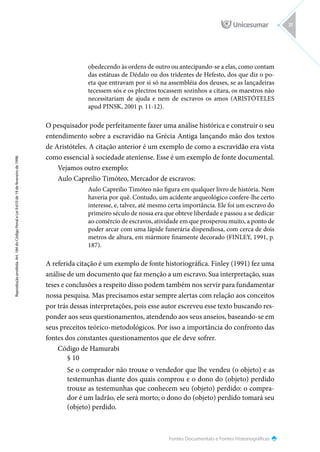 Fontes Documentais e Fontes Historiográficas
Reprodução
proibida.
Art.
184
do
Código
Penal
e
Lei
9.610
de
19
de
fevereiro
de
1998.
31
obedecendo às ordens de outro ou antecipando-se a elas, como contam
das estátuas de Dédalo ou dos tridentes de Hefesto, dos que diz o po-
eta que entravam por si só na assembléia dos deuses, se as lançadeiras
tecessem sós e os plectros tocassem sozinhos a cítara, os maestros não
necessitariam de ajuda e nem de escravos os amos (ARISTÓTELES
apud PINSK, 2001 p. 11-12).
O pesquisador pode perfeitamente fazer uma análise histórica e construir o seu
entendimento sobre a escravidão na Grécia Antiga lançando mão dos textos
de Aristóteles. A citação anterior é um exemplo de como a escravidão era vista
como essencial à sociedade ateniense. Esse é um exemplo de fonte documental.
Vejamos outro exemplo:
Aulo Capreilio Timóteo, Mercador de escravos:
Aulo Capreilio Timóteo não figura em qualquer livro de história. Nem
haveria por quê. Contudo, um acidente arqueológico confere-lhe certo
interesse, e, talvez, até mesmo certa importância. Ele foi um escravo do
primeiro século de nossa era que obteve liberdade e passou a se dedicar
ao comércio de escravos, atividade em que prosperou muito, a ponto de
poder arcar com uma lápide funerária dispendiosa, com cerca de dois
metros de altura, em mármore finamente decorado (FINLEY, 1991, p.
187).
A referida citação é um exemplo de fonte historiográfica. Finley (1991) fez uma
análise de um documento que faz menção a um escravo. Sua interpretação, suas
teses e conclusões a respeito disso podem também nos servir para fundamentar
nossa pesquisa. Mas precisamos estar sempre alertas com relação aos conceitos
por trás dessas interpretações, pois esse autor escreveu esse texto buscando res-
ponder aos seus questionamentos, atendendo aos seus anseios, baseando-se em
seus preceitos teórico-metodológicos. Por isso a importância do confronto das
fontes dos constantes questionamentos que ele deve sofrer.
Código de Hamurabi
§ 10
Se o comprador não trouxe o vendedor que lhe vendeu (o objeto) e as
testemunhas diante dos quais comprou e o dono do (objeto) perdido
trouxe as testemunhas que conhecem seu (objeto) perdido: o compra-
dor é um ladrão, ele será morto; o dono do (objeto) perdido tomará seu
(objeto) perdido.
 