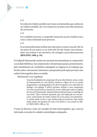 A HISTÓRIA ANTIGA: UM PRIMEIRO OLHAR
Reprodução
proibida.
Art.
184
do
Código
Penal
e
Lei
9.610
de
19
de
fevereiro
de
1998.
I
U N I D A D E
32
§ 11
Se o dono do (objeto) perdido não trouxe as testemunhas que conhecem
seu (objeto) perdido: ele é um mentiroso, levantou uma falsa denúncia;
ele será morto.
§ 12
Se o vendedor já morreu, o comprador tomará da casa do vendedor cinco
vezes a soma reclamada nesse processo.
§ 13
Se as testemunhas desse awilum não estão perto, os juízes conceder-lhe-ão
um prazo de seis meses; se no sexto mês ele não trouxer suas testemu-
nhas: esse awilum é um mentiroso, ele carregará a pena desse processo
(BOUZON, 1998, p. 54).
O Código de Hammurabi consiste em uma fonte documental para se compreender
a sociedade babilônica. Sua compreensão e interpretação passam, primeiramente,
pelo entendimento do vocabulário empregado no original ou na tradução que
foi feita sobre o documento. Entretanto, o pesquisador pode optar por fazer uma
análise historiográfica dessa sociedade.
Hammurabi e sua Legislação
Uma das finalidades da composição de uma obra literária como a estela
de Hamumurabi era, sem dúvida, enaltecer a figura do rei. O caráter
programático e propagandístico da obra transparece em cada linha do
prólogo e do epílogo. É difícil, portanto, atribuir a uma composição
com tais características a função de norma válida para todas as regiões
do reino de Hammurabi. Quando Hammurabi proclama no prólogo de
sua estela: “Que o homem oprimido, que está implicado em um pro-
cesso, venha diante de minha estátua de rei da justiça, leia atentamen-
te, minha estela escrita e ouça minhas palavras preciosas. Que minha
estela resolva sua questão, ele veja o seu direito, o seu coração se dila-
te!”(BOUZON, 1998, p. 54).
O texto de Bouzon é mais um exemplo de fonte historiográfica, que, como já
informado, necessita de cuidados metodológicos adequados.
 
