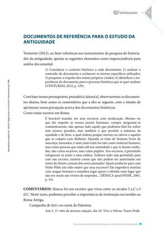 Documentos de Referência para o Estudo da Antiguidade
Reprodução
proibida.
Art.
184
do
Código
Penal
e
Lei
9.610
de
19
de
fevereiro
de
1998.
33
DOCUMENTOS DE REFERÊNCIA PARA O ESTUDO DA
ANTIGUIDADE
Venturini (2012), ao fazer referência aos instrumentos de pesquisa do historia-
dor da antiguidade, aponta os seguintes elementos como imprescindíveis para
análise documental:
1) Considerar o contexto histórico a cada documento; 2) analisar o
conteúdo do documento e esclarecer os termos específicos utilizados;
3) pesquisar a respeito dos nomes próprios citados; 4) identificar a im-
portância do documento para o processo histórico que se quer analisar
(VENTURINI, 2012, p. 129).
Com base nesses pressupostos, prezado(a) aluno(a), observaremos os documen-
tos abaixo, bem como os comentários que a eles se seguem, com o intuito de
aprimorar nossa percepção acerca dos documentos históricos.
Como tratar escravo em Roma
É louvável mandar em seus escravos com moderação. Mesmo no
que diz respeito às nossas posses humanas, cumpre perguntar-se
constantemente, não apenas tudo aquilo que podemos fazê-los sofrer
sem sermos punidos, mas também o que permite a natureza da
equidade e do bem, a qual ordena poupar mesmo os cativos e aqueles
que se compra com dinheiro. Quando se trata de homens livres de
nascença, honrados, é mais justo tratá-los não como material humano,
mas como pessoas que estão sob tua autoridade e que te foram confia-
das, não como escravos, mas como pupilos. Aos escravos, é permitido
refugiarem-se junto a uma estátua. Embora tudo seja permitido para
com um escravo, existem coisas que não podem ser autorizadas em
nome do direito comum dos seres animados. Quem podia ter para com
Védio Pólio um ódio maior que seus escravos? Ele engordava moréias
com sangue humano e mandava jogar quem o ofendia num lugar que
não era senão um viveiro de serpentes... (SÊNECA apud PINSK, 2001,
p. 14).
COMENTÁRIOS: Sêneca foi um escritor que viveu entre os séculos I a.C e I
d.C. Neste texto, podemos perceber a importância da instituição escravidão na
Roma Antiga.
Campanha de Seti i no norte da Palestina
Ano I, 3.º mês da terceira estação, dia 10. Viva o Hórus: Touro Pode-
 