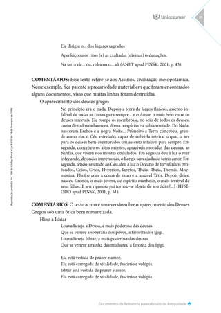 Documentos de Referência para o Estudo da Antiguidade
Reprodução
proibida.
Art.
184
do
Código
Penal
e
Lei
9.610
de
19
de
fevereiro
de
1998.
35
Ele dirigiu o... dos lugares sagrados
Aperfeiçoou os ritos (e) as exaltadas (divinas) ordenações,
Na terra ele... ou, colocou o... ali (ANET apud PINSK, 2001, p. 43).
COMENTÁRIOS: Esse texto refere-se aos Assírios, civilização mesopotâmica.
Nesse exemplo, fica patente a precariedade material em que foram encontrados
alguns documentos, visto que muitas linhas foram destruídas.
O aparecimento dos deuses gregos
No princípio era o nada. Depois a terra de largos flancos, assento in-
falível de todas as coisas para sempre... e o Amor, o mais belo entre os
deuses imortais. Ele rompe os membros e, no seio de todos os deuses,
como de todos os homens, doma o espírito e a sábia vontade. Do Nada,
nasceram Erebos e a negra Noite... Primeiro a Terra concebeu, gran-
de como ela, o Céu estrelado, capaz de cobri-la inteira, o qual ia ser
para os deuses bem-aventurados um assento infalível para sempre. Em
seguida, concebeu os altos montes, aprazíveis moradas das deusas, as
Ninfas, que vivem nos montes ondulados. Em seguida deu à luz o mar
infecundo, de ondas impetuosas, o Largo, sem ajuda do terno amor. Em
seguida, tendo-se unido ao Céu, deu à luz o Oceano de torvelinhos pro-
fundos, Coios, Crios, Hyperion, Iapetos, Theia, Rheia, Themis, Mne-
mósina, Phoibe com a coroa de ouro e a amável Tétis. Depois deles,
nasceu Cronos, o mais jovem, de espírito manhoso, o mais terrível de
seus filhos. E seu vigoroso pai tornou-se objeto de seu ódio [...] (HESÍ-
ODO apud PINSK, 2001, p. 51).
COMENTÁRIOS: O texto acima é uma versão sobre o aparecimento dos Deuses
Gregos sob uma ótica bem romantizada.
Hino a Ishtar
Louvada seja a Deusa, a mais poderosa das deusas.
Que se venere a soberana dos povos, a favorita dos Igigi.
Louvada seja Ishtar, a mais poderosa das deusas.
Que se venere a rainha das mulheres, a favorita dos Igigi.
Ela está vestida de prazer e amor.
Ela está carregada de vitalidade, fascínio e volúpia.
Ishtar está vestida de prazer e amor.
Ela está carregada de vitalidade, fascínio e volúpia.
 