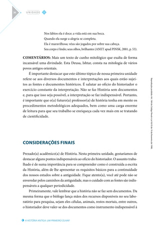 A HISTÓRIA ANTIGA: UM PRIMEIRO OLHAR
Reprodução
proibida.
Art.
184
do
Código
Penal
e
Lei
9.610
de
19
de
fevereiro
de
1998.
I
U N I D A D E
36
Nos lábios ela é doce; a vida está em sua boca.
Quando ela surge a alegria se completa.
Ela é maravilhosa; véus são jogados por sobre sua cabeça.
Seu corpo é lindo; seus olhos, brilhantes (ANET apud PINSK, 2001, p. 53).
COMENTÁRIOS: Mais um texto de cunho mitológico que exalta de forma
incansável uma divindade. Esta Deusa, Ishtar, consta na mitologia de vários
povos antigos orientais.
É importante destacar que este último tópico de nossa primeira unidade
refere-se aos diversos documentos e interpretações aos quais estão sujei-
tos as fontes e documentos históricos. É salutar ao ofício do historiador o
exercício constante da interpretação. Não se faz História sem documentos
e, para que isso seja possível, a interpretação se faz indispensável. Portanto,
é importante que o(a) futuro(a) professor(a) de história tenha em mente os
procedimentos metodológicos adequados, bem como uma carga enorme
de leitura para que seu trabalho se enriqueça cada vez mais em se tratando
de cientificidade.
CONSIDERAÇÕES FINAIS
Prezado(a) acadêmico(a) de História. Nesta primeira unidade, gostaríamos de
destacar alguns pontos indispensáveis ao ofício do historiador. O assunto traba-
lhado é de suma importância para se compreender como é construída a escrita
da História, além de lhe apresentar os requisitos básicos para a continuidade
dos nossos estudos sobre a antiguidade. Fique atento(a), você até pode não se
enveredar pelos caminhos da antiguidade, mas o cuidado com as fontes são indis-
pensáveis a qualquer periodicidade.
Primeiramente, vale lembrar que a história não se faz sem documentos. Da
mesma forma que o biólogo lança mãos dos recursos disponíveis no seu labo-
ratório para pesquisa, sejam eles células, animais, restos mortais, entre outros,
o historiador deve valer-se dos documentos como instrumento indispensável à
 