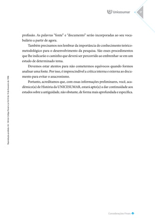 Considerações Finais
Reprodução
proibida.
Art.
184
do
Código
Penal
e
Lei
9.610
de
19
de
fevereiro
de
1998.
37
profissão. As palavras “fonte” e “documento” serão incorporadas ao seu voca-
bulário a partir de agora.
Também precisamos nos lembrar da importância do conhecimento teórico-
metodológico para o desenvolvimento da pesquisa. São esses procedimentos
que lhe indicarão o caminho que deverá ser percorrido ao embrenhar-se em um
estudo de determinado tema.
Devemos estar atentos para não cometermos equívocos quando formos
analisar uma fonte. Por isso, é imprescindível a crítica interna e externa ao docu-
mento para evitar o anacronismo.
Portanto, acreditamos que, com essas informações preliminares, você, aca-
dêmico(a) de História da UNICESUMAR, estará apto(a) a dar continuidade aos
estudos sobre a antiguidade, não obstante, de forma mais aprofundada e específica.
 