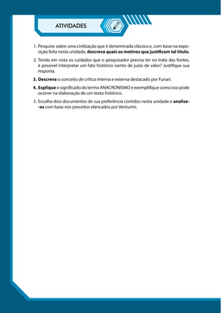 1.	Pesquise sobre uma civilização que é denominada clássica e, com base na expo-
sição feita nesta unidade, descreva quais os motivos que justificam tal título.
2.	Tendo em vista os cuidados que o pesquisador precisa ter no trato das fontes,
é possível interpretar um fato histórico isento de juízo de valor? Justifique sua
resposta.
3.	Descreva o conceito de crítica interna e externa destacado por Funari.
4.	Explique o significado do termo ANACRONISMO e exemplifique como isso pode
ocorrer na elaboração de um texto histórico.
5.	Escolha dois documentos de sua preferência contidos nesta unidade e analise-
-os com base nos preceitos elencados por Venturini.
 