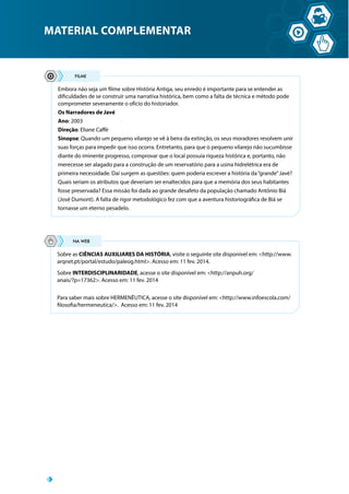 MATERIAL COMPLEMENTAR
Embora não seja um filme sobre História Antiga, seu enredo é importante para se entender as
dificuldades de se construir uma narrativa histórica, bem como a falta de técnica e método pode
comprometer severamente o ofício do historiador.
Os Narradores de Javé
Ano: 2003
Direção: Eliane Caffé
Sinopse: Quando um pequeno vilarejo se vê à beira da extinção, os seus moradores resolvem unir
suas forças para impedir que isso ocorra. Entretanto, para que o pequeno vilarejo não sucumbisse
diante do iminente progresso, comprovar que o local possuía riqueza histórica e, portanto, não
merecesse ser alagado para a construção de um reservatório para a usina hidrelétrica era de
primeira necessidade. Daí surgem as questões: quem poderia escrever a história da“grande”Javé?
Quais seriam os atributos que deveriam ser enaltecidos para que a memória dos seus habitantes
fosse preservada? Essa missão foi dada ao grande desafeto da população chamado Antônio Biá
(José Dumont). A falta de rigor metodológico fez com que a aventura historiográfica de Biá se
tornasse um eterno pesadelo.
Sobre as CIÊNCIAS AUXILIARES DA HISTÓRIA, visite o seguinte site disponível em: http://www.
arqnet.pt/portal/estudo/paleog.html. Acesso em: 11 fev. 2014.
Sobre INTERDISCIPLINARIDADE, acesse o site disponível em: http://anpuh.org/
anais/?p=17362. Acesso em: 11 fev. 2014
Para saber mais sobre HERMENÊUTICA, acesse o site disponível em: http://www.infoescola.com/
filosofia/hermeneutica/. Acesso em: 11 fev. 2014
 