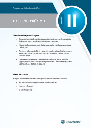 UNIDADE
II
Professor Me. Kleber Eduardo Men
O ORIENTE PRÓXIMO
Objetivos de Aprendizagem
■
■ Compreender os elementos que proporcionaram a sedentarização
do homem e a formação das primeiras sociedades.
■
■ Estudar os fatores que contribuíram para a formação das primeiras
civilizações.
■
■ Conhecer o Crescente Fértil e suas principais civilizações, bem como
a estrutura jurídica que contribuiu para que essas civilizações se
consolidassem.
■
■ Entender os fatores que condicionaram a formação do Império
Egípcio, destacando também a importância da estrutura burocrática
à consolidação do Estado Egípcio.
Plano de Estudo
A seguir, apresentam-se os tópicos que você estudará nesta unidade:
■
■ As civilizações mesopotâmicas e suas instituições
■
■ Hebreus e fenícios
■
■ O estado egípcio
 