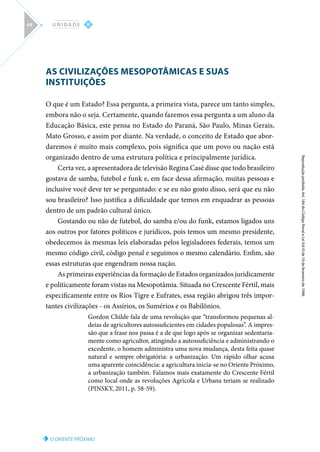 O ORIENTE PRÓXIMO
Reprodução
proibida.
Art.
184
do
Código
Penal
e
Lei
9.610
de
19
de
fevereiro
de
1998.
II
U N I D A D E
44
AS CIVILIZAÇÕES MESOPOTÂMICAS E SUAS
INSTITUIÇÕES
O que é um Estado? Essa pergunta, a primeira vista, parece um tanto simples,
embora não o seja. Certamente, quando fazemos essa pergunta a um aluno da
Educação Básica, este pensa no Estado do Paraná, São Paulo, Minas Gerais,
Mato Grosso, e assim por diante. Na verdade, o conceito de Estado que abor-
daremos é muito mais complexo, pois significa que um povo ou nação está
organizado dentro de uma estrutura política e principalmente jurídica.
Certa vez, a apresentadora de televisão Regina Casé disse que todo brasileiro
gostava de samba, futebol e funk e, em face dessa afirmação, muitas pessoas e
inclusive você deve ter se perguntado: e se eu não gosto disso, será que eu não
sou brasileiro? Isso justifica a dificuldade que temos em enquadrar as pessoas
dentro de um padrão cultural único.
Gostando ou não de futebol, do samba e/ou do funk, estamos ligados uns
aos outros por fatores políticos e jurídicos, pois temos um mesmo presidente,
obedecemos às mesmas leis elaboradas pelos legisladores federais, temos um
mesmo código civil, código penal e seguimos o mesmo calendário. Enfim, são
essas estruturas que engendram nossa nação.
As primeiras experiências da formação de Estados organizados juridicamente
e politicamente foram vistas na Mesopotâmia. Situada no Crescente Fértil, mais
especificamente entre os Rios Tigre e Eufrates, essa região abrigou três impor-
tantes civilizações - os Assírios, os Sumérios e os Babilônios.
Gordon Childe fala de uma revolução que “transformou pequenas al-
deias de agricultores autossuficientes em cidades populosas”. A impres-
são que a frase nos passa é a de que logo após se organizar sedentaria-
mente como agricultor, atingindo a autossuficiência e administrando o
excedente, o homem administra uma nova mudança, desta feita quase
natural e sempre obrigatória: a urbanização. Um rápido olhar acusa
uma aparente coincidência: a agricultura inicia-se no Oriente Próximo,
a urbanização também. Falamos mais exatamente do Crescente Fértil
como local onde as revoluções Agrícola e Urbana teriam se realizado
(PINSKY, 2011, p. 58-59).
 