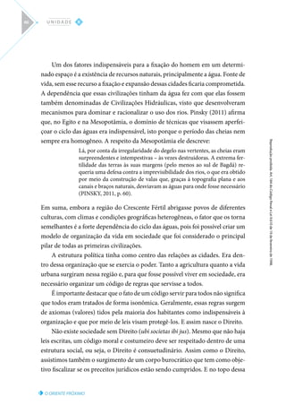 O ORIENTE PRÓXIMO
Reprodução
proibida.
Art.
184
do
Código
Penal
e
Lei
9.610
de
19
de
fevereiro
de
1998.
II
U N I D A D E
46
Um dos fatores indispensáveis para a fixação do homem em um determi-
nado espaço é a existência de recursos naturais, principalmente a água. Fonte de
vida, sem esse recurso a fixação e expansão dessas cidades ficaria comprometida.
A dependência que essas civilizações tinham da água fez com que elas fossem
também denominadas de Civilizações Hidráulicas, visto que desenvolveram
mecanismos para dominar e racionalizar o uso dos rios. Pinsky (2011) afirma
que, no Egito e na Mesopotâmia, o domínio de técnicas que visassem aperfei-
çoar o ciclo das águas era indispensável, isto porque o período das cheias nem
sempre era homogêneo. A respeito da Mesopotâmia ele descreve:
Lá, por conta da irregularidade do degelo nas vertentes, as cheias eram
surpreendentes e intempestivas – às vezes destruidoras. A extrema fer-
tilidade das terras às suas margens (pelo menos ao sul de Bagdá) re-
queria uma defesa contra a imprevisibilidade dos rios, o que era obtido
por meio da construção de valas que, graças à topografia plana e aos
canais e braços naturais, desviavam as águas para onde fosse necessário
(PINSKY, 2011, p. 60).
Em suma, embora a região do Crescente Fértil abrigasse povos de diferentes
culturas, com climas e condições geográficas heterogêneas, o fator que os torna
semelhantes é a forte dependência do ciclo das águas, pois foi possível criar um
modelo de organização da vida em sociedade que foi considerado o principal
pilar de todas as primeiras civilizações.
A estrutura política tinha como centro das relações as cidades. Era den-
tro dessa organização que se exercia o poder. Tanto a agricultura quanto a vida
urbana surgiram nessa região e, para que fosse possível viver em sociedade, era
necessário organizar um código de regras que servisse a todos.
É importante destacar que o fato de um código servir para todos não significa
que todos eram tratados de forma isonômica. Geralmente, essas regras surgem
de axiomas (valores) tidos pela maioria dos habitantes como indispensáveis à
organização e que por meio de leis visam protegê-los. E assim nasce o Direito.
Não existe sociedade sem Direito (ubi societas ibi jus). Mesmo que não haja
leis escritas, um código moral e costumeiro deve ser respeitado dentro de uma
estrutura social, ou seja, o Direito é consuetudinário. Assim como o Direito,
assistimos também o surgimento de um corpo burocrático que tem como obje-
tivo fiscalizar se os preceitos jurídicos estão sendo cumpridos. E no topo dessa
 