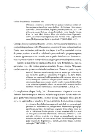 As Civilizações Mesopotâmicas e suas Instituições
Reprodução
proibida.
Art.
184
do
Código
Penal
e
Lei
9.610
de
19
de
fevereiro
de
1998.
47
cadeia de comando estavam os reis.
O terceiro Milênio a.C. testemunha um grande número de núcleos ur-
banos se desenvolvendo ao longo do Tigre e do Eufrates. Historiadores
como Paul Garelli levantaram, só para o período que vai de 2700 a 2100
a.C., uma enorme lista de reis em localidades como Lagash, Umma,
Kish, Ur, Uruk, Akad, Gatium, Elam – incluindo o herói Gilgamesh e
outros, de nomes quase impronunciáveis por nós, como Lugalkinishe-
dudu, Meskiagnunna e Kutik-in-shishinak (PINSKY, 2011, p. 69).
Como podemos perceber, junto com o Direito, a burocracia surge de maneira con-
comitante às relações de poder. Mas devemos ter em mente que o fortalecimento do
Estado e das instituições políticas não ocorria por si só. Uma quantidade enorme
de pessoas precisava se sacrificar trabalhando para esse Estado, que pouco a pouco
se tornou gigantesco, não em tamanho, mas no poder de influenciar e determinar a
vida das pessoas. O maior exemplo disso foi o Egito (que veremos logo mais adiante).
Templos e mais templos foram construídos à custa do trabalho de pessoas
que muitas vezes não podiam gozar do resultado de seus esforços. Até parece,
caro(a) estudante, que estamos falando dos dias atuais. Observe o exposto a seguir:
Em Uruk foram encontrados vestígios de um templo que tinha mais de
dois mil metros quadrados (exatamente 80 m por 33 m). Perto dele foi
edificado um monte artificial (zigurate) com 11 metros de altura, cons-
truído com tijolos e enfeitado com pedaços de cerâmica. Com o uso de
uma escada chega-se ao pequeno templo, no alto; paredes de tijolos bran-
cos e madeiras importadas, altares nas extremidades e outros detalhes
mostram o requinte e a técnica da construção (PINSKY, 2011, p. 69).
O exemplo destacado por Pinsky (2011) demonstra como a imponência era uma
forma de demonstrar poder. Mas não podemos esquecer-nos do forte apelo reli-
gioso que havia nessas sociedades. Muito do esforço empregado nessas grandes
obras era legitimado por uma força divina. A propósito disso, o autor prossegue:
A exploração do trabalho de uma parte da sociedade por outra cria, pela
primeira vez na humanidade, antagonismos determinados pelo papel
econômico exercido pelo indivíduo no grupo. É importante notar que
não se está falando de divergências pessoais, questões subjetivas, mas
de oposição socialmente determinada, impessoal, portanto. O sacer-
dote não explorava o artesão pelo fato de ser, pessoalmente, um mau
elemento, de possuir um mau-caráter. Ele na verdade desempenhava o
papel organizador do processo de trabalho, em nome de cuja racionali-
dade agia (PINKY, 2011, p. 71).
 