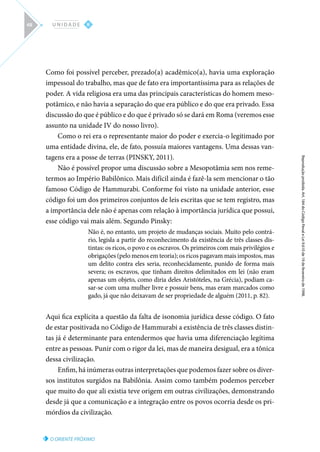 O ORIENTE PRÓXIMO
Reprodução
proibida.
Art.
184
do
Código
Penal
e
Lei
9.610
de
19
de
fevereiro
de
1998.
II
U N I D A D E
48
Como foi possível perceber, prezado(a) acadêmico(a), havia uma exploração
impessoal do trabalho, mas que de fato era importantíssima para as relações de
poder. A vida religiosa era uma das principais características do homem meso-
potâmico, e não havia a separação do que era público e do que era privado. Essa
discussão do que é público e do que é privado só se dará em Roma (veremos esse
assunto na unidade IV do nosso livro).
Como o rei era o representante maior do poder e exercia-o legitimado por
uma entidade divina, ele, de fato, possuía maiores vantagens. Uma dessas van-
tagens era a posse de terras (PINSKY, 2011).
Não é possível propor uma discussão sobre a Mesopotâmia sem nos reme-
termos ao Império Babilônico. Mais difícil ainda é fazê-la sem mencionar o tão
famoso Código de Hammurabi. Conforme foi visto na unidade anterior, esse
código foi um dos primeiros conjuntos de leis escritas que se tem registro, mas
a importância dele não é apenas com relação à importância jurídica que possui,
esse código vai mais além. Segundo Pinsky:
Não é, no entanto, um projeto de mudanças sociais. Muito pelo contrá-
rio, legisla a partir do reconhecimento da existência de três classes dis-
tintas: os ricos, o povo e os escravos. Os primeiros com mais privilégios e
obrigações (pelo menos em teoria); os ricos pagavam mais impostos, mas
um delito contra eles seria, reconhecidamente, punido de forma mais
severa; os escravos, que tinham direitos delimitados em lei (não eram
apenas um objeto, como diria deles Aristóteles, na Grécia), podiam ca-
sar-se com uma mulher livre e possuir bens, mas eram marcados como
gado, já que não deixavam de ser propriedade de alguém (2011, p. 82).
Aqui fica explícita a questão da falta de isonomia jurídica desse código. O fato
de estar positivada no Código de Hammurabi a existência de três classes distin-
tas já é determinante para entendermos que havia uma diferenciação legítima
entre as pessoas. Punir com o rigor da lei, mas de maneira desigual, era a tônica
dessa civilização.
Enfim, há inúmeras outras interpretações que podemos fazer sobre os diver-
sos institutos surgidos na Babilônia. Assim como também podemos perceber
que muito do que ali existia teve origem em outras civilizações, demonstrando
desde já que a comunicação e a integração entre os povos ocorria desde os pri-
mórdios da civilização.
 