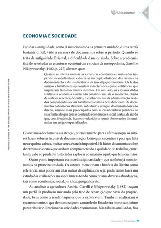 Economia e Sociedade
Reprodução
proibida.
Art.
184
do
Código
Penal
e
Lei
9.610
de
19
de
fevereiro
de
1998.
49
ECONOMIA E SOCIEDADE
Estudar a antiguidade, como já mencionamos na primeira unidade, é uma tarefa
bastante difícil, visto a escassez de documentos sobre o período. Quando se
trata de antiguidade Oriental, a dificuldade é maior ainda. Sobre a problemá-
tica de se estudar as estruturas econômicas e sociais da mesopotâmia, Garelli e
Nikiprowetzky (1982, p. 227) alertam que:
Quando se intenta analisar as estruturas econômicas e sociais dos im-
périos mesopotâmicos, esbarra-se no duplo obstáculo das lacunas da
documentação e da insuficiência da investigação moderna. Os textos
assírios e babilônicos apresentam características quase antitéticas, que
inspiraram trabalhos muito distintos. De um lado, os escassos dados
relativos à economia assíria não constituíram, até o momento, objeto
de sínteses recentes; de outro, o conhecimento da administração real e
dos componentes sociais babilônicos é ainda bem deficiente. Os docu-
mentos babilônicos atraíram, sobretudo a atenção dos historiadores do
direito, amiúde mais preocupados com as características jurídicas de
suas fontes do que com o conteúdo econômico e social destas, de modo
que, com freqüência, ficamos reduzidos a reunir observações dissemi-
nadas em artigos especializados.
Gostaríamos de chamar a sua atenção, primeiramente, para a afirmação que os auto-
res fazem sobre as lacunas da documentação. Conseguir encontrar a peça que falta
nesse quebra-cabeça, muitas vezes, é tarefa impossível. Há hiatos documentais sobre
determinados temas que acabam comprometendo a qualidade do trabalho, entre-
tanto, cabe ao prudente historiador explorar ao máximo aquilo que tem em mãos.
Outro ponto importante é a interdisciplinaridade – que também já mencio-
namos na primeira unidade. Os autores mencionam a história do Direito como
referência, mas poderiam citar outras disciplinas, ou seja, poderíamos fazer um
estudo das civilizações mesopotâmicas tendo como prisma diversas abordagens,
tais como econômica, social, jurídica, geográfica etc.
Ao analisar a agricultura Assíria, Garelli e Nikiprowetzky (1982) traçam
um perfil da produção iniciando pelo tipo de repartição que havia da proprie-
dade, bem como a renda daqueles que a exploravam. Também analisaram o
recenseamento, o que demonstra que o controle do Estado era importantíssimo
para tributar e direcionar as atividades econômicas. Nas tábulas analisadas, fica
 