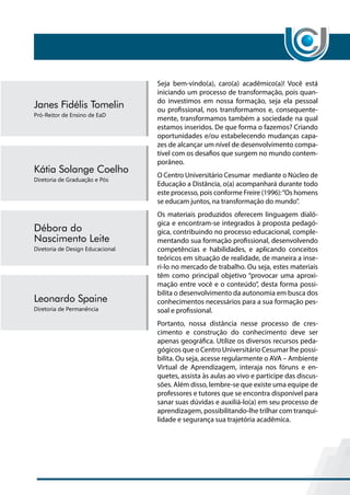 Seja bem-vindo(a), caro(a) acadêmico(a)! Você está
iniciando um processo de transformação, pois quan-
do investimos em nossa formação, seja ela pessoal
ou profissional, nos transformamos e, consequente-
mente, transformamos também a sociedade na qual
estamos inseridos. De que forma o fazemos? Criando
oportunidades e/ou estabelecendo mudanças capa-
zes de alcançar um nível de desenvolvimento compa-
tível com os desafios que surgem no mundo contem-
porâneo.
O Centro Universitário Cesumar mediante o Núcleo de
Educação a Distância, o(a) acompanhará durante todo
este processo, pois conforme Freire (1996):“Os homens
se educam juntos, na transformação do mundo”.
Os materiais produzidos oferecem linguagem dialó-
gica e encontram-se integrados à proposta pedagó-
gica, contribuindo no processo educacional, comple-
mentando sua formação profissional, desenvolvendo
competências e habilidades, e aplicando conceitos
teóricos em situação de realidade, de maneira a inse-
ri-lo no mercado de trabalho. Ou seja, estes materiais
têm como principal objetivo “provocar uma aproxi-
mação entre você e o conteúdo”, desta forma possi-
bilita o desenvolvimento da autonomia em busca dos
conhecimentos necessários para a sua formação pes-
soal e profissional.
Portanto, nossa distância nesse processo de cres-
cimento e construção do conhecimento deve ser
apenas geográfica. Utilize os diversos recursos peda-
gógicos que o Centro Universitário Cesumar lhe possi-
bilita. Ou seja, acesse regularmente o AVA – Ambiente
Virtual de Aprendizagem, interaja nos fóruns e en-
quetes, assista às aulas ao vivo e participe das discus-
sões. Além disso, lembre-se que existe uma equipe de
professores e tutores que se encontra disponível para
sanar suas dúvidas e auxiliá-lo(a) em seu processo de
aprendizagem, possibilitando-lhe trilhar com tranqui-
lidade e segurança sua trajetória acadêmica.
 