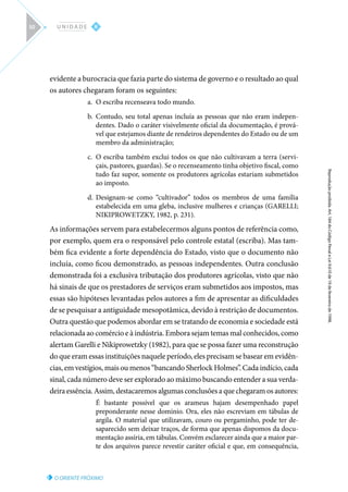 O ORIENTE PRÓXIMO
Reprodução
proibida.
Art.
184
do
Código
Penal
e
Lei
9.610
de
19
de
fevereiro
de
1998.
II
U N I D A D E
50
evidente a burocracia que fazia parte do sistema de governo e o resultado ao qual
os autores chegaram foram os seguintes:
a.	 O escriba recenseava todo mundo.
b.	 Contudo, seu total apenas incluía as pessoas que não eram indepen-
dentes. Dado o caráter visivelmente oficial da documentação, é prová-
vel que estejamos diante de rendeiros dependentes do Estado ou de um
membro da administração;
c.	 O escriba também exclui todos os que não cultivavam a terra (servi-
çais, pastores, guardas). Se o recenseamento tinha objetivo fiscal, como
tudo faz supor, somente os produtores agrícolas estariam submetidos
ao imposto.
d.	 Designam-se como “cultivador” todos os membros de uma família
estabelecida em uma gleba, inclusive mulheres e crianças (GARELLI;
NIKIPROWETZKY, 1982, p. 231).
As informações servem para estabelecermos alguns pontos de referência como,
por exemplo, quem era o responsável pelo controle estatal (escriba). Mas tam-
bém fica evidente a forte dependência do Estado, visto que o documento não
incluía, como ficou demonstrado, as pessoas independentes. Outra conclusão
demonstrada foi a exclusiva tributação dos produtores agrícolas, visto que não
há sinais de que os prestadores de serviços eram submetidos aos impostos, mas
essas são hipóteses levantadas pelos autores a fim de apresentar as dificuldades
de se pesquisar a antiguidade mesopotâmica, devido à restrição de documentos.
Outra questão que podemos abordar em se tratando de economia e sociedade está
relacionada ao comércio e à indústria. Embora sejam temas mal conhecidos, como
alertam Garelli e Nikiprowetzky (1982), para que se possa fazer uma reconstrução
do que eram essas instituições naquele período, eles precisam se basear em evidên-
cias, em vestígios, mais ou menos “bancando Sherlock Holmes”. Cada indício, cada
sinal, cada número deve ser explorado ao máximo buscando entender a sua verda-
deira essência. Assim, destacaremos algumas conclusões a que chegaram os autores:
É bastante possível que os arameus hajam desempenhado papel
preponderante nesse domínio. Ora, eles não escreviam em tábulas de
argila. O material que utilizavam, couro ou pergaminho, pode ter de-
saparecido sem deixar traços, de forma que apenas dispomos da docu-
mentação assíria, em tábulas. Convém esclarecer ainda que a maior par-
te dos arquivos parece revestir caráter oficial e que, em consequência,
 