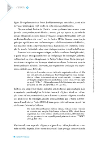 O ORIENTE PRÓXIMO
Reprodução
proibida.
Art.
184
do
Código
Penal
e
Lei
9.610
de
19
de
fevereiro
de
1998.
II
U N I D A D E
52
Egito, dá-se pela escassez de fontes. Problema esse que, a esta altura, não é mais
novidade alguma para você, tendo em vista nosso constante alerta.
Nos manuais de Ensino de História com os quais conviveremos em nossa
jornada como professores de História, mesmo que seja apenas no período do
estágio obrigatório, o ensino dessas civilizações antigas está vinculado ao 6º ano
do Ensino Fundamental e ao 1º ano do Ensino Médio. Como a nossa função
principal aqui é formarmos profissionais para trabalhar na docência de História,
não podemos omitir a importância que essas duas civilizações tiveram na forma-
ção do mundo Ocidental, embora esses dois povos sejam oriundos do Oriente.
Foram os hebreus os responsáveis por estabelecer as bases da religião cristã,
a qual é um dos principais elementos de configuração da civilização Ocidental.
A história desse povo está registrada no Antigo Testamento da Bíblia, principal-
mente nos cinco primeiros livros que são denominados de Pentateuco. os quais
foram creditados a Moisés. Entretanto, sua origem como civilização está no pri-
meiro milênio antes de Cristo:
Os hebreus desenvolveram sua civilização no primeiro milênio a.C. Ela
não tem, portanto, a antiguidade da civilização egípcia ou da mesopo-
tâmica, embora tenha convivido de maneira estreita com essas duas
civilizações (na proto-história dos hebreus, Moisés tira o povo do Egito
no século XIII a.C. e Nabucodonossor da Babilônia destrói o templo de
Jerusalém em 586 a.C.) (PINSKY, 2011, p. 105).
Embora seja um povo de muitos atributos, um dos fatores que nos chama mais
a atenção é a questão religiosa. Inclusive, deve-se à religião o fato dessa civiliza-
ção existir até hoje, mantendo boa parte dos usos e costumes religiosos oriundos
dos primórdios da civilização, criando uma identidade que se firma indepen-
dente de onde vivem. Pinsky (2011) destaca que os hebreus foram o elo entre as
civilizações Oriental e Ocidental.
Por meio deles conhecemos mitos e ciência, práticas sociais e valores
de povos de toda a região. Estudos que utilizam a Bíblia não de forma
dogmática, mas como fonte de informações históricas, obtiveram refe-
rências que descobertas arqueológicas depois confirmaram (PINSKY,
2011, p. 105-106).
Continuando com a questão religiosa, a origem dessa civilização está toda retra-
tada na Bíblia Sagrada. Não é nossa função aqui fazer apologia a esta ou àquela
 
