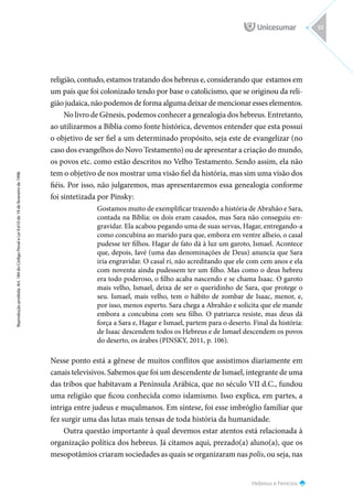 Hebreus e Fenícios
Reprodução
proibida.
Art.
184
do
Código
Penal
e
Lei
9.610
de
19
de
fevereiro
de
1998.
53
religião, contudo, estamos tratando dos hebreus e, considerando que estamos em
um país que foi colonizado tendo por base o catolicismo, que se originou da reli-
gião judaica, não podemos de forma alguma deixar de mencionar esses elementos.
No livro de Gênesis, podemos conhecer a genealogia dos hebreus. Entretanto,
ao utilizarmos a Bíblia como fonte histórica, devemos entender que esta possui
o objetivo de ser fiel a um determinado propósito, seja este de evangelizar (no
caso dos evangelhos do Novo Testamento) ou de apresentar a criação do mundo,
os povos etc. como estão descritos no Velho Testamento. Sendo assim, ela não
tem o objetivo de nos mostrar uma visão fiel da história, mas sim uma visão dos
fiéis. Por isso, não julgaremos, mas apresentaremos essa genealogia conforme
foi sintetizada por Pinsky:
Gostamos muito de exemplificar trazendo a história de Abrahão e Sara,
contada na Bíblia: os dois eram casados, mas Sara não conseguiu en-
gravidar. Ela acabou pegando uma de suas servas, Hagar, entregando-a
como concubina ao marido para que, embora em ventre alheio, o casal
pudesse ter filhos. Hagar de fato dá à luz um garoto, Ismael. Acontece
que, depois, Iavé (uma das denominações de Deus) anuncia que Sara
iria engravidar. O casal ri, não acreditando que ele com cem anos e ela
com noventa ainda pudessem ter um filho. Mas como o deus hebreu
era todo poderoso, o filho acaba nascendo e se chama Isaac. O garoto
mais velho, Ismael, deixa de ser o queridinho de Sara, que protege o
seu. Ismael, mais velho, tem o hábito de zombar de Isaac, menor, e,
por isso, menos esperto. Sara chega a Abrahão e solicita que ele mande
embora a concubina com seu filho. O patriarca resiste, mas deus dá
força a Sara e, Hagar e Ismael, partem para o deserto. Final da história:
de Isaac descendem todos os Hebreus e de Ismael descendem os povos
do deserto, os árabes (PINSKY, 2011, p. 106).
Nesse ponto está a gênese de muitos conflitos que assistimos diariamente em
canais televisivos. Sabemos que foi um descendente de Ismael, integrante de uma
das tribos que habitavam a Península Arábica, que no século VII d.C., fundou
uma religião que ficou conhecida como islamismo. Isso explica, em partes, a
intriga entre judeus e muçulmanos. Em síntese, foi esse imbróglio familiar que
fez surgir uma das lutas mais tensas de toda história da humanidade.
Outra questão importante à qual devemos estar atentos está relacionada à
organização política dos hebreus. Já citamos aqui, prezado(a) aluno(a), que os
mesopotâmios criaram sociedades as quais se organizaram nas polis, ou seja, nas
 