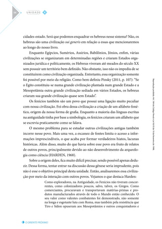 O ORIENTE PRÓXIMO
Reprodução
proibida.
Art.
184
do
Código
Penal
e
Lei
9.610
de
19
de
fevereiro
de
1998.
II
U N I D A D E
54
cidades-estado. Será que podemos enquadrar os hebreus nesse sistema? Não, os
hebreus são uma civilização sui generis em relação a essas que mencionaremos
ao longo do nosso livro.
Enquanto Egípcios, Sumérios, Assírios, Babilônios, Jônios, enfim, várias
civilizações se organizaram em determinadas regiões e criaram Estados orga-
nizados jurídica e politicamente, os Hebreus viveram até meados do século XX
sem possuir um território bem definido. Não obstante, isso não os impediu de se
constituírem como civilização organizada. Entretanto, essa organização somente
foi possível por meio da religião. Como bem definiu Pinsky (2011, p. 107): “Se
o Egito constituiu-se numa grande civilização plantada num grande Estado e a
Mesopotâmia outra grande civilização sediada em vários Estados, os hebreus
criaram sua grande civilização quase sem Estado”.
Os fenícios também são um povo que possui uma ligação muito peculiar
com nossa civilização. Foi obra dessa civilização a criação de um alfabeto foné-
tico, origem da nossa forma de grafia. Enquanto a maioria das línguas escritas
na antiguidade tinha por base a simbologia, os fenícios criaram um alfabeto que
se escrevia praticamente como se falava.
O mesmo problema para se estudar outras civilizações antigas também
incorre nesse povo. Mais uma vez, a escassez de fontes limita o acesso a infor-
mações imprescindíveis, o que acaba por formar verdadeiros hiatos, lacunas
históricas. Além disso, muito do que havia sobre esse povo era fruto de relatos
de outros povos, principalmente devido ao não desenvolvimento da arqueolo-
gia como ciência (HARDEN, 1968).
Sobre a origem deles, fica muito difícil precisar, sendo possível apenas dedu-
zir. Dessa forma, tentar entrar na discussão dessa gênese seria imprudente, pois
não é esse o objetivo principal desta unidade. Então, analisaremos essa civiliza-
ção por meio da interação com outros povos. Vejamos o que destaca Harden:
Como exploradores, na Antiguidade, os Fenícios não tiveram concor-
rentes, como colonizadores poucos, salvo, talvez, os Gregos. Como
comerciantes, procuravam e transportavam matérias-primas e pro-
dutos manufacturados através de todo o Mundo então conhecido. O
seu valor como valentes combatentes foi demonstrado, não somente
na longa e esgotante luta com Roma, mas também pela resistência que
Tiro e Sídon opuseram aos Mesopotâmios e outros conquistadores e
 