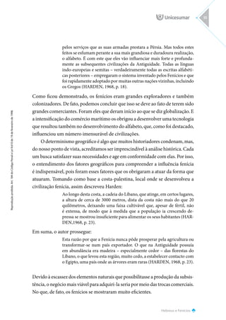 Hebreus e Fenícios
Reprodução
proibida.
Art.
184
do
Código
Penal
e
Lei
9.610
de
19
de
fevereiro
de
1998.
55
pelos serviços que as suas armadas prestara a Pérsia. Mas todos estes
feitos se esfumam perante a sua mais grandiosa e duradoura realização,
o alfabeto. É com este que eles vão influenciar mais forte e profunda-
mente as subsequentes civilizações da Antiguidade. Todas as línguas
indo-europeias e semitas – verdadeiramente todas as escritas alfabéti-
cas posteriores – empregaram o sistema inventado pelos Fenícios e que
foi rapidamente adoptado por muitas outras nações vizinhas, incluindo
os Gregos (HARDEN, 1968, p. 18).
Como ficou demonstrado, os fenícios eram grandes exploradores e também
colonizadores. De fato, podemos concluir que isso se deve ao fato de terem sido
grandes comerciantes. Foram eles que deram início ao que se diz globalização. E
a intensificação do comércio marítimo os obrigou a desenvolver uma tecnologia
que resultou também no desenvolvimento do alfabeto, que, como foi destacado,
influenciou um número imensurável de civilizações.
O determinismo geográfico é algo que muitos historiadores condenam, mas,
do nosso ponto de vista, acreditamos ser imprescindível à análise histórica. Cada
um busca satisfazer suas necessidades e age em conformidade com elas. Por isso,
o entendimento dos fatores geográficos para compreender a influência fenícia
é indispensável, pois foram esses fatores que os obrigaram a atuar da forma que
atuaram. Tomando como base a costa-palestina, local onde se desenvolveu a
civilização fenícia, assim descreveu Harden:
Ao longo desta costa, a cadeia do Líbano, que atinge, em certos lugares,
a altura de cerca de 3000 metros, dista da costa não mais do que 20
quilômetros, deixando uma faixa cultivável que, apesar de fértil, não
é extensa, de modo que à medida que a população ia crescendo de-
pressa se mostrou insuficiente para alimentar os seus habitantes (HAR-
DEN,1968, p. 23).
Em suma, o autor prossegue:
Esta razão por que a Fenícia nunca pôde prosperar pela agricultura ou
transformar-se num país exportador. O que na Antiguidade possuía
em abundância era madeira – especialmente cedor – das florestas do
Líbano, o que levou esta região, muito cedo, a estabelecer contacto com
o Egipto, uma país onde as árvores eram raras (HARDEN, 1968, p. 23).
Devido à escassez dos elementos naturais que possibilitasse a produção da subsis-
tência, o negócio mais viável para adquiri-la seria por meio das trocas comerciais.
No que, de fato, os fenícios se mostraram muito eficientes.
 
