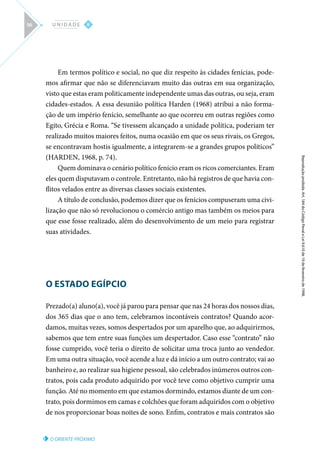 O ORIENTE PRÓXIMO
Reprodução
proibida.
Art.
184
do
Código
Penal
e
Lei
9.610
de
19
de
fevereiro
de
1998.
II
U N I D A D E
56
Em termos político e social, no que diz respeito às cidades fenícias, pode-
mos afirmar que não se diferenciavam muito das outras em sua organização,
visto que estas eram politicamente independente umas das outras, ou seja, eram
cidades-estados. A essa desunião política Harden (1968) atribui a não forma-
ção de um império fenício, semelhante ao que ocorreu em outras regiões como
Egito, Grécia e Roma. “Se tivessem alcançado a unidade política, poderiam ter
realizado muitos maiores feitos, numa ocasião em que os seus rivais, os Gregos,
se encontravam hostis igualmente, a integrarem-se a grandes grupos políticos”
(HARDEN, 1968, p. 74).
Quem dominava o cenário político fenício eram os ricos comerciantes. Eram
eles quem disputavam o controle. Entretanto, não há registros de que havia con-
flitos velados entre as diversas classes sociais existentes.
A título de conclusão, podemos dizer que os fenícios compuseram uma civi-
lização que não só revolucionou o comércio antigo mas também os meios para
que esse fosse realizado, além do desenvolvimento de um meio para registrar
suas atividades.
O ESTADO EGÍPCIO
Prezado(a) aluno(a), você já parou para pensar que nas 24 horas dos nossos dias,
dos 365 dias que o ano tem, celebramos incontáveis contratos? Quando acor-
damos, muitas vezes, somos despertados por um aparelho que, ao adquirirmos,
sabemos que tem entre suas funções um despertador. Caso esse “contrato” não
fosse cumprido, você teria o direito de solicitar uma troca junto ao vendedor.
Em uma outra situação, você acende a luz e dá início a um outro contrato; vai ao
banheiro e, ao realizar sua higiene pessoal, são celebrados inúmeros outros con-
tratos, pois cada produto adquirido por você teve como objetivo cumprir uma
função. Até no momento em que estamos dormindo, estamos diante de um con-
trato, pois dormimos em camas e colchões que foram adquiridos com o objetivo
de nos proporcionar boas noites de sono. Enfim, contratos e mais contratos são
 