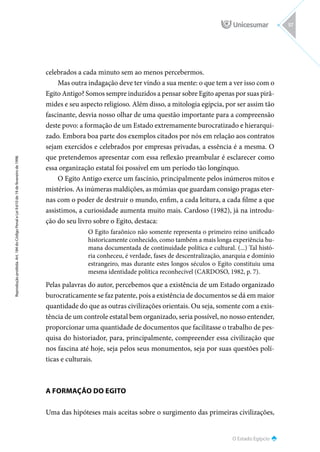 O Estado Egípcio
Reprodução
proibida.
Art.
184
do
Código
Penal
e
Lei
9.610
de
19
de
fevereiro
de
1998.
57
celebrados a cada minuto sem ao menos percebermos.
Mas outra indagação deve ter vindo a sua mente: o que tem a ver isso com o
Egito Antigo? Somos sempre induzidos a pensar sobre Egito apenas por suas pirâ-
mides e seu aspecto religioso. Além disso, a mitologia egípcia, por ser assim tão
fascinante, desvia nosso olhar de uma questão importante para a compreensão
deste povo: a formação de um Estado extremamente burocratizado e hierarqui-
zado. Embora boa parte dos exemplos citados por nós em relação aos contratos
sejam exercidos e celebrados por empresas privadas, a essência é a mesma. O
que pretendemos apresentar com essa reflexão preambular é esclarecer como
essa organização estatal foi possível em um período tão longínquo.
O Egito Antigo exerce um fascínio, principalmente pelos inúmeros mitos e
mistérios. As inúmeras maldições, as múmias que guardam consigo pragas eter-
nas com o poder de destruir o mundo, enfim, a cada leitura, a cada filme a que
assistimos, a curiosidade aumenta muito mais. Cardoso (1982), já na introdu-
ção do seu livro sobre o Egito, destaca:
O Egito faraônico não somente representa o primeiro reino unificado
historicamente conhecido, como também a mais longa experiência hu-
mana documentada de continuidade política e cultural. (...) Tal histó-
ria conheceu, é verdade, fases de descentralização, anarquia e domínio
estrangeiro, mas durante estes longos séculos o Egito constituiu uma
mesma identidade política reconhecível (CARDOSO, 1982, p. 7).
Pelas palavras do autor, percebemos que a existência de um Estado organizado
burocraticamente se faz patente, pois a existência de documentos se dá em maior
quantidade do que as outras civilizações orientais. Ou seja, somente com a exis-
tência de um controle estatal bem organizado, seria possível, no nosso entender,
proporcionar uma quantidade de documentos que facilitasse o trabalho de pes-
quisa do historiador, para, principalmente, compreender essa civilização que
nos fascina até hoje, seja pelos seus monumentos, seja por suas questões polí-
ticas e culturais.
A FORMAÇÃO DO EGITO
Uma das hipóteses mais aceitas sobre o surgimento das primeiras civilizações,
 