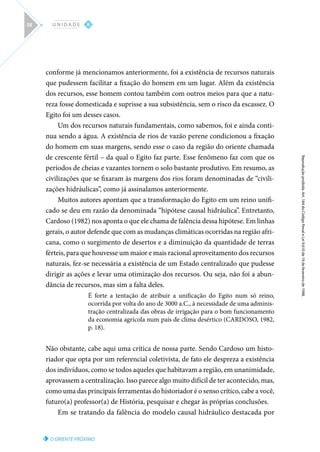 O ORIENTE PRÓXIMO
Reprodução
proibida.
Art.
184
do
Código
Penal
e
Lei
9.610
de
19
de
fevereiro
de
1998.
II
U N I D A D E
58
conforme já mencionamos anteriormente, foi a existência de recursos naturais
que pudessem facilitar a fixação do homem em um lugar. Além da existência
dos recursos, esse homem contou também com outros meios para que a natu-
reza fosse domesticada e suprisse a sua subsistência, sem o risco da escassez. O
Egito foi um desses casos.
Um dos recursos naturais fundamentais, como sabemos, foi e ainda conti-
nua sendo a água. A existência de rios de vazão perene condicionou a fixação
do homem em suas margens, sendo esse o caso da região do oriente chamada
de crescente fértil – da qual o Egito faz parte. Esse fenômeno faz com que os
períodos de cheias e vazantes tornem o solo bastante produtivo. Em resumo, as
civilizações que se fixaram às margens dos rios foram denominadas de “civili-
zações hidráulicas”, como já assinalamos anteriormente.
Muitos autores apontam que a transformação do Egito em um reino unifi-
cado se deu em razão da denominada “hipótese causal hidráulica”. Entretanto,
Cardoso (1982) nos aponta o que ele chama de falência dessa hipótese. Em linhas
gerais, o autor defende que com as mudanças climáticas ocorridas na região afri-
cana, como o surgimento de desertos e a diminuição da quantidade de terras
férteis, para que houvesse um maior e mais racional aproveitamento dos recursos
naturais, fez-se necessária a existência de um Estado centralizado que pudesse
dirigir as ações e levar uma otimização dos recursos. Ou seja, não foi a abun-
dância de recursos, mas sim a falta deles.
É forte a tentação de atribuir a unificação do Egito num só reino,
ocorrida por volta do ano de 3000 a.C., à necessidade de uma adminis-
tração centralizada das obras de irrigação para o bom funcionamento
da economia agrícola num país de clima desértico (CARDOSO, 1982,
p. 18).
Não obstante, cabe aqui uma crítica de nossa parte. Sendo Cardoso um histo-
riador que opta por um referencial coletivista, de fato ele despreza a existência
dos indivíduos, como se todos aqueles que habitavam a região, em unanimidade,
aprovassem a centralização. Isso parece algo muito difícil de ter acontecido, mas,
como uma das principais ferramentas do historiador é o senso crítico, cabe a você,
futuro(a) professor(a) de História, pesquisar e chegar às próprias conclusões.
Em se tratando da falência do modelo causal hidráulico destacada por
 