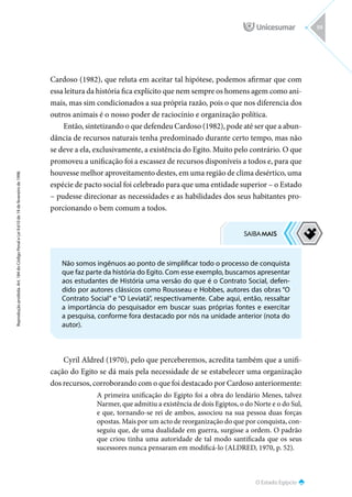 O Estado Egípcio
Reprodução
proibida.
Art.
184
do
Código
Penal
e
Lei
9.610
de
19
de
fevereiro
de
1998.
59
Cardoso (1982), que reluta em aceitar tal hipótese, podemos afirmar que com
essa leitura da história fica explícito que nem sempre os homens agem como ani-
mais, mas sim condicionados a sua própria razão, pois o que nos diferencia dos
outros animais é o nosso poder de raciocínio e organização política.
Então, sintetizando o que defendeu Cardoso (1982), pode até ser que a abun-
dância de recursos naturais tenha predominado durante certo tempo, mas não
se deve a ela, exclusivamente, a existência do Egito. Muito pelo contrário. O que
promoveu a unificação foi a escassez de recursos disponíveis a todos e, para que
houvesse melhor aproveitamento destes, em uma região de clima desértico, uma
espécie de pacto social foi celebrado para que uma entidade superior – o Estado
– pudesse direcionar as necessidades e as habilidades dos seus habitantes pro-
porcionando o bem comum a todos.
Cyril Aldred (1970), pelo que perceberemos, acredita também que a unifi-
cação do Egito se dá mais pela necessidade de se estabelecer uma organização
dos recursos, corroborando com o que foi destacado por Cardoso anteriormente:
A primeira unificação do Egipto foi a obra do lendário Menes, talvez
Narmer, que admitiu a existência de dois Egiptos, o do Norte e o do Sul,
e que, tornando-se rei de ambos, associou na sua pessoa duas forças
opostas. Mais por um acto de reorganização do que por conquista, con-
seguiu que, de uma dualidade em guerra, surgisse a ordem. O padrão
que criou tinha uma autoridade de tal modo santificada que os seus
sucessores nunca pensaram em modificá-lo (ALDRED, 1970, p. 52).
Não somos ingênuos ao ponto de simplificar todo o processo de conquista
que faz parte da história do Egito. Com esse exemplo, buscamos apresentar
aos estudantes de História uma versão do que é o Contrato Social, defen-
dido por autores clássicos como Rousseau e Hobbes, autores das obras “O
Contrato Social” e “O Leviatã”, respectivamente. Cabe aqui, então, ressaltar
a importância do pesquisador em buscar suas próprias fontes e exercitar
a pesquisa, conforme fora destacado por nós na unidade anterior (nota do
autor).
 