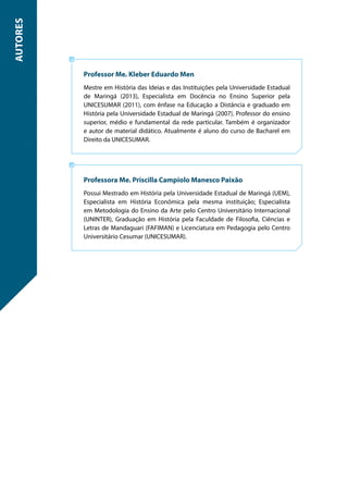 Professor Me. Kleber Eduardo Men
Mestre em História das Ideias e das Instituições pela Universidade Estadual
de Maringá (2013), Especialista em Docência no Ensino Superior pela
UNICESUMAR (2011), com ênfase na Educação a Distância e graduado em
História pela Universidade Estadual de Maringá (2007). Professor do ensino
superior, médio e fundamental da rede particular. Também é organizador
e autor de material didático. Atualmente é aluno do curso de Bacharel em
Direito da UNICESUMAR.
Professora Me. Priscilla Campiolo Manesco Paixão
Possui Mestrado em História pela Universidade Estadual de Maringá (UEM),
Especialista em História Econômica pela mesma instituição; Especialista
em Metodologia do Ensino da Arte pelo Centro Universitário Internacional
(UNINTER), Graduação em História pela Faculdade de Filosofia, Ciências e
Letras de Mandaguari (FAFIMAN) e Licenciatura em Pedagogia pelo Centro
Universitário Cesumar (UNICESUMAR).
AUTORES
 