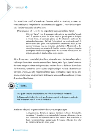 O ORIENTE PRÓXIMO
Reprodução
proibida.
Art.
184
do
Código
Penal
e
Lei
9.610
de
19
de
fevereiro
de
1998.
II
U N I D A D E
60
Essa autoridade santificada será uma das características mais importantes a ser
considerada para compreender a estrutura social egípcia. O Faraó era tido pelos
seus subalternos como um Deus vivo.
Desplancques (2011, p. 26) fez importante destaque sobre o Faraó:
O termo “faraó” vem de uma expressão egípcia que significa “grande
casa”. É somente a partir do Novo Império que ele passa a designar
a pessoa do rei. A ideologia egípcia faz do soberano o defensor dos
valores fundamentais e da Maât (princípio da harmonia universal). O
Estado existe para que a Maât seja realizada. Do mesmo modo, a Maât
deve ser realizada para que o mundo seja habitável. Mesmo sob as do-
minações estrangeiras, a noção de faraó foi mantida. Algumas dinastias
estrangeiras foram inclusive protetoras de tais valores monárquicos. No
entanto, a noção de faraó evoluiu com o tempo.
Além de nos trazer uma definição sobre a palavra faraó, a citação também reforça
a ideia que discutimos anteriormente sobre a formação do Egito. Quando o autor
descreve o significado etimológico como sendo o faraó o defensor dos valores
fundamentais, também o coloca como responsável por manter a harmonia do
universo. Ou seja, de fato, podemos afirmar que a formação do Egito e a sua uni-
ficação em torno de um governante único deve ter ocorrido durante um período
de muitas dificuldades.
Ainda em relação à origem divina do faraó, o autor prossegue:
A origem divina do faraó é expressa na maior parte dos documentos
da realeza. O faraó é representado ao lado dos deuses. Contudo, o faraó
não é um deus; é o representante de deus na terra. Em seus títulos, o
faraó é ao mesmo tempo a encarnação de Hórus e o filho do deus solar
Rá (DESPLANCQUES, 2011, p 26).
Será que o faraó foi o responsável por tornar aquele local habitável?
Reflita prezado(a) aluno(a), pois a reflexão e o exercício de interpretação de-
vem estar entre nossas práticas cotidianas.
 