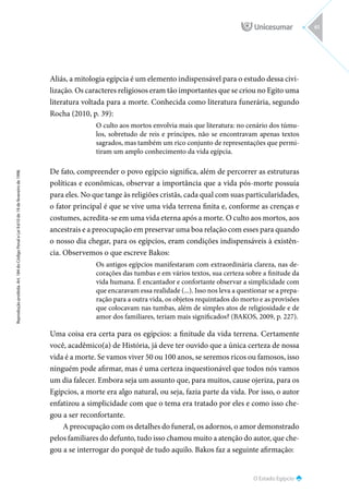O Estado Egípcio
Reprodução
proibida.
Art.
184
do
Código
Penal
e
Lei
9.610
de
19
de
fevereiro
de
1998.
61
Aliás, a mitologia egípcia é um elemento indispensável para o estudo dessa civi-
lização. Os caracteres religiosos eram tão importantes que se criou no Egito uma
literatura voltada para a morte. Conhecida como literatura funerária, segundo
Rocha (2010, p. 39):
O culto aos mortos envolvia mais que literatura: no cenário dos túmu-
los, sobretudo de reis e príncipes, não se encontravam apenas textos
sagrados, mas também um rico conjunto de representações que permi-
tiram um amplo conhecimento da vida egípcia.
De fato, compreender o povo egípcio significa, além de percorrer as estruturas
políticas e econômicas, observar a importância que a vida pós-morte possuía
para eles. No que tange às religiões cristãs, cada qual com suas particularidades,
o fator principal é que se vive uma vida terrena finita e, conforme as crenças e
costumes, acredita-se em uma vida eterna após a morte. O culto aos mortos, aos
ancestrais e a preocupação em preservar uma boa relação com esses para quando
o nosso dia chegar, para os egípcios, eram condições indispensáveis à existên-
cia. Observemos o que escreve Bakos:
Os antigos egípcios manifestaram com extraordinária clareza, nas de-
corações das tumbas e em vários textos, sua certeza sobre a finitude da
vida humana. É encantador e confortante observar a simplicidade com
que encaravam essa realidade (...). Isso nos leva a questionar se a prepa-
ração para a outra vida, os objetos requintados do morto e as provisões
que colocavam nas tumbas, além de simples atos de religiosidade e de
amor dos familiares, teriam mais significados? (BAKOS, 2009, p. 227).
Uma coisa era certa para os egípcios: a finitude da vida terrena. Certamente
você, acadêmico(a) de História, já deve ter ouvido que a única certeza de nossa
vida é a morte. Se vamos viver 50 ou 100 anos, se seremos ricos ou famosos, isso
ninguém pode afirmar, mas é uma certeza inquestionável que todos nós vamos
um dia falecer. Embora seja um assunto que, para muitos, cause ojeriza, para os
Egípcios, a morte era algo natural, ou seja, fazia parte da vida. Por isso, o autor
enfatizou a simplicidade com que o tema era tratado por eles e como isso che-
gou a ser reconfortante.
A preocupação com os detalhes do funeral, os adornos, o amor demonstrado
pelos familiares do defunto, tudo isso chamou muito a atenção do autor, que che-
gou a se interrogar do porquê de tudo aquilo. Bakos faz a seguinte afirmação:
 
