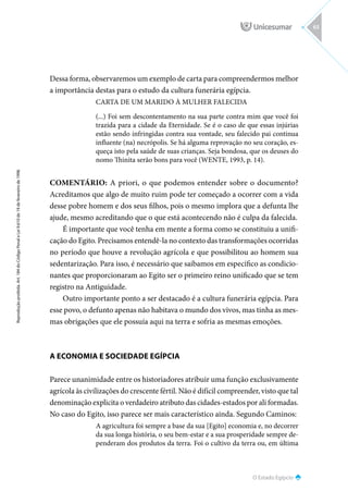 O Estado Egípcio
Reprodução
proibida.
Art.
184
do
Código
Penal
e
Lei
9.610
de
19
de
fevereiro
de
1998.
63
Dessa forma, observaremos um exemplo de carta para compreendermos melhor
a importância destas para o estudo da cultura funerária egípcia.
CARTA DE UM MARIDO À MULHER FALECIDA
(...) Foi sem descontentamento na sua parte contra mim que você foi
trazida para a cidade da Eternidade. Se é o caso de que essas injúrias
estão sendo infringidas contra sua vontade, seu falecido pai continua
influente (na) necrópolis. Se há alguma reprovação no seu coração, es-
queça isto pela saúde de suas crianças. Seja bondosa, que os deuses do
nomo Thinita serão bons para você (WENTE, 1993, p. 14).
COMENTÁRIO: A priori, o que podemos entender sobre o documento?
Acreditamos que algo de muito ruim pode ter começado a ocorrer com a vida
desse pobre homem e dos seus filhos, pois o mesmo implora que a defunta lhe
ajude, mesmo acreditando que o que está acontecendo não é culpa da falecida.
É importante que você tenha em mente a forma como se constituiu a unifi-
cação do Egito. Precisamos entendê-la no contexto das transformações ocorridas
no período que houve a revolução agrícola e que possibilitou ao homem sua
sedentarização. Para isso, é necessário que saibamos em específico as condicio-
nantes que proporcionaram ao Egito ser o primeiro reino unificado que se tem
registro na Antiguidade.
Outro importante ponto a ser destacado é a cultura funerária egípcia. Para
esse povo, o defunto apenas não habitava o mundo dos vivos, mas tinha as mes-
mas obrigações que ele possuía aqui na terra e sofria as mesmas emoções.
A ECONOMIA E SOCIEDADE EGÍPCIA
Parece unanimidade entre os historiadores atribuir uma função exclusivamente
agrícola às civilizações do crescente fértil. Não é difícil compreender, visto que tal
denominação explicita o verdadeiro atributo das cidades-estados por ali formadas.
No caso do Egito, isso parece ser mais característico ainda. Segundo Caminos:
A agricultura foi sempre a base da sua [Egito] economia e, no decorrer
da sua longa história, o seu bem-estar e a sua prosperidade sempre de-
penderam dos produtos da terra. Foi o cultivo da terra ou, em última
 
