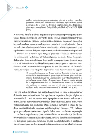 O ORIENTE PRÓXIMO
Reprodução
proibida.
Art.
184
do
Código
Penal
e
Lei
9.610
de
19
de
fevereiro
de
1998.
II
U N I D A D E
64
análise, o constante, perseverante, duro, obscuro e, muitas vezes, des-
prezado e sempre mal remunerado trabalho do agricultor que tornou
possíveis todas as obras que deram ao Egipto uma posição de primeiro
plano entre as nações da Antiguidade pré-clássica (CAMINOS, 1994,
p. 15).
A citação no faz refletir sobre a importância que o camponês possuía para a manu-
tenção da sociedade egípcia. Entretanto, muitas vezes, a esse camponês é atribuído
papel secundário na história. Conforme já destacamos, prezado(a) aluno(a), o
que pode ser bom para um, pode não corresponder à vontade do outro. Em se
tratando do conhecimento histórico, o papel exercido pelos camponeses na prin-
cipal fonte de riqueza do Egito, a agricultura, é indiscutivelmente indispensável.
Durante toda história do Egito Antigo, o que sabemos é que sua estrutura social
eraextremamenterígida,imutável.Cadaqualpossuíasuafunçãodentrodessasocie-
dade e, além disso, a possibilidade de vir a subir um degrau dentro dessa estrutura
era praticamente inexistente. Não obstante, embora o camponês execute um papel
essencial dentro dessa sociedade, este pertencia a uma das classes sociais mais infe-
riores. Ao camponês era relegado o degrau mais baixo da estrutura social egípcia.
O camponês situava-se no degrau inferior da escala social, era uma
molécula da enorme massa de gente vulgar, indistinta, que constituía a
maioria da população egípcia. Lutava durante toda vida com a miséria, as
privações e o cansaço físico e desaparecia sem deixar no mundo vestígios
de si próprio: o seu cadáver era abandonado no deserto ou, na melhor
das hipóteses, era lançado para uma estreita vala cavada na areia, sem
qualquer pedra tumular com seu nome (CAMINOS, 1994, p. 15).
Não nos restam dúvidas de que a vida do camponês em nada se assemelhava à
do faraó e à dos sacerdotes que desempenhavam importante função religiosa na
manutenção do culto aos deuses. Nem o próprio cadáver possuía melhor trata-
mento, ou seja, o camponês era uma espécie de ser inanimado. Sendo assim, como
podemos chegar a tais conclusões? Quais fontes nos permitem o estudo da vida
desse membro tão desafortunado da sociedade egípcia? Caminos (1994) esclarece
que o que conhecemos é fruto da epigrafia, da literatura e também da arqueologia.
As fontes epigráficas são os escritos que foram encontrados nos túmulos de
proprietários de terras onde, não raramente, constava o inventário desses senho-
res que faziam questão de mencionar em sua literatura funerária o que faziam
para seus camponeses. Esses proprietários possuíam seus trabalhadores e, por
 