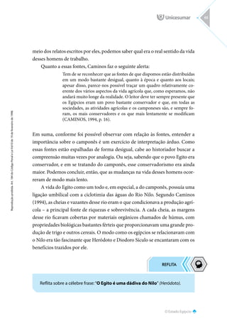 O Estado Egípcio
Reprodução
proibida.
Art.
184
do
Código
Penal
e
Lei
9.610
de
19
de
fevereiro
de
1998.
65
meio dos relatos escritos por eles, podemos saber qual era o real sentido da vida
desses homens de trabalho.
Quanto a essas fontes, Caminos faz o seguinte alerta:
Tem de se reconhecer que as fontes de que dispomos estão distribuídas
em um modo bastante desigual, quanto à época e quanto aos locais;
apesar disso, parece-nos possível traçar um quadro relativamente co-
erente dos vários aspectos da vida agrícola que, como esperamos, não
andará muito longe da realidade. O leitor deve ter sempre presente que
os Egípcios eram um povo bastante conservador e que, em todas as
sociedades, as atividades agrícolas e os camponeses são, e sempre fo-
ram, os mais conservadores e os que mais lentamente se modificam
(CAMINOS, 1994, p. 16).
Em suma, conforme foi possível observar com relação às fontes, entender a
importância sobre o camponês é um exercício de interpretação árduo. Como
essas fontes estão espalhadas de forma desigual, cabe ao historiador buscar a
compreensão muitas vezes por analogia. Ou seja, sabendo que o povo Egito era
conservador, e em se tratando do camponês, esse conservadorismo era ainda
maior. Podemos concluir, então, que as mudanças na vida desses homens ocor-
reram de modo mais lento.
A vida do Egito como um todo e, em especial, a do camponês, possuía uma
ligação umbilical com a ciclotimia das águas do Rio Nilo. Segundo Caminos
(1994), as cheias e vazantes desse rio eram o que condicionava a produção agrí-
cola – a principal fonte de riquezas e sobrevivência. A cada cheia, as margens
desse rio ficavam cobertas por materiais orgânicos chamados de húmus, com
propriedades biológicas bastantes férteis que proporcionavam uma grande pro-
dução de trigo e outros cereais. O modo como os egípcios se relacionavam com
o Nilo era tão fascinante que Heródoto e Diodoro Sículo se encantaram com os
benefícios trazidos por ele.
Reflita sobre a célebre frase:“O Egito é uma dádiva do Nilo” (Heródoto).
 