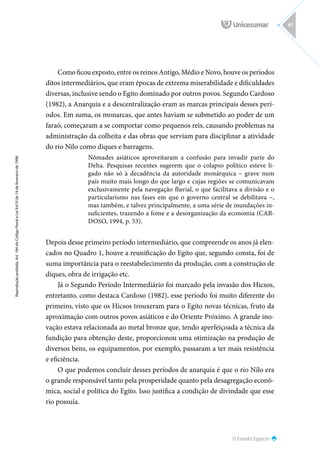 O Estado Egípcio
Reprodução
proibida.
Art.
184
do
Código
Penal
e
Lei
9.610
de
19
de
fevereiro
de
1998.
67
Como ficou exposto, entre os reinos Antigo, Médio e Novo, houve os períodos
ditos intermediários, que eram épocas de extrema miserabilidade e dificuldades
diversas, inclusive sendo o Egito dominado por outros povos. Segundo Cardoso
(1982), a Anarquia e a descentralização eram as marcas principais desses perí-
odos. Em suma, os monarcas, que antes haviam se submetido ao poder de um
faraó, começaram a se comportar como pequenos reis, causando problemas na
administração da colheita e das obras que serviam para disciplinar a atividade
do rio Nilo como diques e barragens.
Nômades asiáticos aproveitaram a confusão para invadir parte do
Delta. Pesquisas recentes sugerem que o colapso político esteve li-
gado não só à decadência da autoridade monárquica – grave num
país muito mais longo do que largo e cujas regiões se comunicavam
exclusivamente pela navegação fluvial, o que facilitava a divisão e o
particularismo nas fases em que o governo central se debilitava –,
mas também, e talvez principalmente, a uma série de inundações in-
suficientes, trazendo a fome e a desorganização da economia (CAR-
DOSO, 1994, p. 53).
Depois desse primeiro período intermediário, que compreende os anos já elen-
cados no Quadro 1, houve a reunificação do Egito que, segundo consta, foi de
suma importância para o reestabelecimento da produção, com a construção de
diques, obra de irrigação etc.
Já o Segundo Período Intermediário foi marcado pela invasão dos Hicsos,
entretanto, como destaca Cardoso (1982), esse período foi muito diferente do
primeiro, visto que os Hicsos trouxeram para o Egito novas técnicas, fruto da
aproximação com outros povos asiáticos e do Oriente Próximo. A grande ino-
vação estava relacionada ao metal bronze que, tendo aperfeiçoada a técnica da
fundição para obtenção deste, proporcionou uma otimização na produção de
diversos bens, os equipamentos, por exemplo, passaram a ter mais resistência
e eficiência.
O que podemos concluir desses períodos de anarquia é que o rio Nilo era
o grande responsável tanto pela prosperidade quanto pela desagregação econô-
mica, social e política do Egito. Isso justifica a condição de divindade que esse
rio possuía.
 