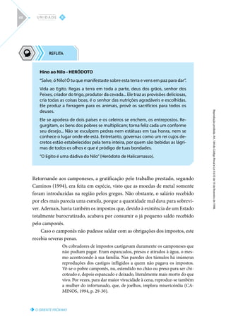 O ORIENTE PRÓXIMO
Reprodução
proibida.
Art.
184
do
Código
Penal
e
Lei
9.610
de
19
de
fevereiro
de
1998.
II
U N I D A D E
68
Retornando aos camponeses, a gratificação pelo trabalho prestado, segundo
Caminos (1994), era feita em espécie, visto que as moedas de metal somente
foram introduzidas na região pelos gregos. Não obstante, o salário recebido
por eles mais parecia uma esmola, porque a quantidade mal dava para sobrevi-
ver. Ademais, havia também os impostos que, devido à existência de um Estado
totalmente burocratizado, acabava por consumir o já pequeno saldo recebido
pelo camponês.
Caso o camponês não pudesse saldar com as obrigações dos impostos, este
recebia severas penas.
Os cobradores de impostos castigavam duramente os camponeses que
não podiam pagar. Eram espancados, presos e atirados à água, o mes-
mo acontecendo à sua família. Nas paredes dos túmulos há inúmeras
reproduções dos castigos infligidos a quem não pagava os impostos.
Vê-se o pobre camponês, nu, estendido no chão ou preso para ser chi-
coteado e, depois espancado e deixado, literalmente mais morto do que
vivo. Por vezes, para dar maior vivacidade à cena, reproduz-se também
a mulher do infortunado, que, de joelhos, implora misericórdia (CA-
MINOS, 1994, p. 29-30).
Hino ao Nilo - HERÓDOTO
“Salve, ó Nilo! Ó tu que manifestaste sobre esta terra e vens em paz para dar”.
Vida ao Egito. Regas a terra em toda a parte, deus dos grãos, senhor dos
Peixes, criador do trigo, produtor da cevada... Ele traz as provisões deliciosas,
cria todas as coisas boas, é o senhor das nutrições agradáveis e escolhidas.
Ele produz a forragem para os animais, provê os sacrifícios para todos os
deuses.
Ele se apodera de dois países e os celeiros se enchem, os entrepostos. Re-
gurgitam, os bens dos pobres se multiplicam; torna feliz cada um conforme
seu desejo... Não se esculpem pedras nem estátuas em tua honra, nem se
conhece o lugar onde ele está. Entretanto, governas como um rei cujos de-
cretos estão estabelecidos pela terra inteira, por quem são bebidas as lágri-
mas de todos os olhos e que é pródigo de tuas bondades.
“O Egito é uma dádiva do Nilo”(Heródoto de Halicarnasso).
 
