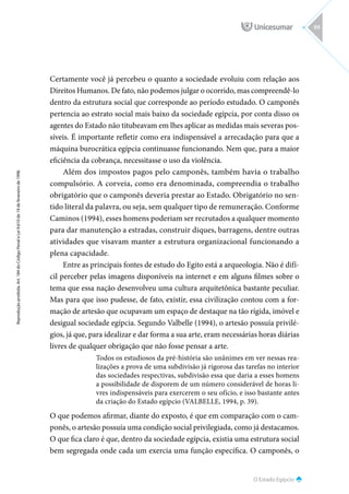 O Estado Egípcio
Reprodução
proibida.
Art.
184
do
Código
Penal
e
Lei
9.610
de
19
de
fevereiro
de
1998.
69
Certamente você já percebeu o quanto a sociedade evoluiu com relação aos
Direitos Humanos. De fato, não podemos julgar o ocorrido, mas compreendê-lo
dentro da estrutura social que corresponde ao período estudado. O camponês
pertencia ao estrato social mais baixo da sociedade egípcia, por conta disso os
agentes do Estado não titubeavam em lhes aplicar as medidas mais severas pos-
síveis. É importante refletir como era indispensável a arrecadação para que a
máquina burocrática egípcia continuasse funcionando. Nem que, para a maior
eficiência da cobrança, necessitasse o uso da violência.
Além dos impostos pagos pelo camponês, também havia o trabalho
compulsório. A corveia, como era denominada, compreendia o trabalho
obrigatório que o camponês deveria prestar ao Estado. Obrigatório no sen-
tido literal da palavra, ou seja, sem qualquer tipo de remuneração. Conforme
Caminos (1994), esses homens poderiam ser recrutados a qualquer momento
para dar manutenção a estradas, construir diques, barragens, dentre outras
atividades que visavam manter a estrutura organizacional funcionando a
plena capacidade.
Entre as principais fontes de estudo do Egito está a arqueologia. Não é difí-
cil perceber pelas imagens disponíveis na internet e em alguns filmes sobre o
tema que essa nação desenvolveu uma cultura arquitetônica bastante peculiar.
Mas para que isso pudesse, de fato, existir, essa civilização contou com a for-
mação de artesão que ocupavam um espaço de destaque na tão rígida, imóvel e
desigual sociedade egípcia. Segundo Valbelle (1994), o artesão possuía privilé-
gios, já que, para idealizar e dar forma a sua arte, eram necessárias horas diárias
livres de qualquer obrigação que não fosse pensar a arte.
Todos os estudiosos da pré-história são unânimes em ver nessas rea-
lizações a prova de uma subdivisão já rigorosa das tarefas no interior
das sociedades respectivas, subdivisão essa que daria a esses homens
a possibilidade de disporem de um número considerável de horas li-
vres indispensáveis para exercerem o seu ofício, e isso bastante antes
da criação do Estado egípcio (VALBELLE, 1994, p. 39).
O que podemos afirmar, diante do exposto, é que em comparação com o cam-
ponês, o artesão possuía uma condição social privilegiada, como já destacamos.
O que fica claro é que, dentro da sociedade egípcia, existia uma estrutura social
bem segregada onde cada um exercia uma função específica. O camponês, o
 