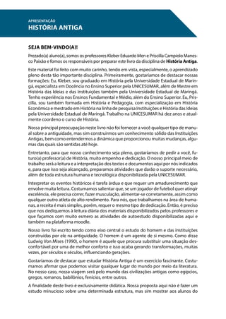 SEJA BEM-VINDO(A)!
Prezado(a) aluno(a), somos os professores Kleber Eduardo Men e Priscilla Campiolo Manes-
co Paixão e fomos os responsáveis por preparar este livro da disciplina de História Antiga.
Este material foi feito com muito carinho, tendo em vista, especialmente, o aprendizado
pleno desta tão importante disciplina. Primeiramente, gostaríamos de destacar nossas
formações: Eu, Kleber, sou graduado em História pela Universidade Estadual de Marin-
gá, especialista em Docência no Ensino Superior pela UNICESUMAR, além de Mestre em
História das Ideias e das Instituições também pela Universidade Estadual de Maringá.
Tenho experiência nos Ensinos Fundamental e Médio, além do Ensino Superior. Eu, Pris-
cilla, sou também formada em História e Pedagogia, com especialização em História
Econômica e mestrado em História na linha de pesquisa Instituições e História das Ideias
pela Universidade Estadual de Maringá. Trabalho na UNICESUMAR há dez anos e atual-
mente coordeno o curso de História.
Nossa principal preocupação neste livro não foi fornecer a você qualquer tipo de manu-
al sobre a antiguidade, mas sim construirmos um conhecimento sólido das Instituições
Antigas, bem como entendermos a dinâmica que proporcionou muitas mudanças, algu-
mas das quais são sentidas até hoje.
Entretanto, para que nosso conhecimento seja pleno, gostaríamos de pedir a você, fu-
turo(a) professor(a) de História, muito empenho e dedicação. O nosso principal meio de
trabalho será a leitura e a interpretação dos textos e documentos aqui por nós indicados
e, para que isso seja alcançado, preparamos atividades que darão o suporte necessário,
além de toda estrutura humana e tecnológica disponibilizada pela UNICESUMAR.
Interpretar os eventos históricos é tarefa árdua e que requer um amadurecimento que
envolve muita leitura. Costumamos salientar que, se um jogador de futebol quer atingir
excelência, ele precisa correr, fazer musculação, alimentar-se corretamente, assim como
qualquer outro atleta de alto rendimento. Para nós, que trabalhamos na área de huma-
nas, a receita é mais simples, porém, requer o mesmo tipo de dedicação. Então, é preciso
que nos dediquemos à leitura diária dos materiais disponibilizados pelos professores e
que façamos com muito esmero as atividades de autoestudo disponibilizadas aqui e
também na plataforma moodle.
Nosso livro foi escrito tendo como eixo central o estudo do homem e das instituições
construídas por ele na antiguidade. O homem é um agente de si mesmo. Como disse
Ludwig Von Mises (1990), o homem é aquele que procura substituir uma situação des-
confortável por uma de melhor conforto e isso acaba gerando transformações, muitas
vezes, por séculos e séculos, influenciando gerações.
Gostaríamos de destacar que estudar História Antiga é um exercício fascinante. Costu-
mamos afirmar que podemos visitar qualquer lugar do mundo por meio da literatura.
No nosso caso, nossa viagem será pelo mundo das civilizações antigas como egípcios,
gregos, romanos, babilônios, fenícios, entre outros.
A finalidade deste livro é exclusivamente didática. Nossa proposta aqui não é fazer um
estudo minucioso sobre uma determinada estrutura, mas sim mostrar aos alunos do
APRESENTAÇÃO
HISTÓRIA ANTIGA
 