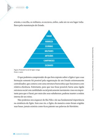 O ORIENTE PRÓXIMO
Reprodução
proibida.
Art.
184
do
Código
Penal
e
Lei
9.610
de
19
de
fevereiro
de
1998.
II
U N I D A D E
70
artesão, o escriba, os militares, os escravos, enfim, cada um no seu lugar traba-
lhava pela manutenção do Estado.
FARAÓ
NOBREZA
ESCRIBAS
MILITARES
ARTESÃOS
CAMPONESES
ESCRAVOS
Figura: Pirâmide Social do Egito Antigo
Fonte: o autor
O que podemos compreender do que fora exposto sobre o Egito é que a sua
formação somente foi possível pela organização de um Estado extremamente
centralizador, que contava com uma estrutura burocrática que funcionava com
relativa eficiência. Entretanto, para que isso fosse possível, havia uma rígida
estrutura social com mobilidade social praticamente inexistente e isso era impor-
tante para que o Faraó, por meio dos seus subalternos, pudesse manter a ordem
interna de seu reino.
Não podemos nos esquecer do Rio Nilo e de sua fundamental importância
na existência do Egito. Sem esse rio, o Egito, da maneira como foram erigidas
suas bases, jamais existiria como ficou patente nas palavras de Heródoto.
 