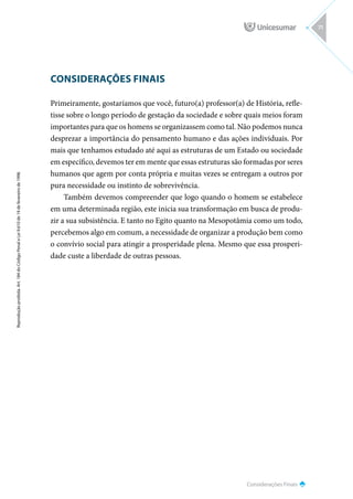 Considerações Finais
Reprodução
proibida.
Art.
184
do
Código
Penal
e
Lei
9.610
de
19
de
fevereiro
de
1998.
71
CONSIDERAÇÕES FINAIS
Primeiramente, gostaríamos que você, futuro(a) professor(a) de História, refle-
tisse sobre o longo período de gestação da sociedade e sobre quais meios foram
importantes para que os homens se organizassem como tal. Não podemos nunca
desprezar a importância do pensamento humano e das ações individuais. Por
mais que tenhamos estudado até aqui as estruturas de um Estado ou sociedade
em específico, devemos ter em mente que essas estruturas são formadas por seres
humanos que agem por conta própria e muitas vezes se entregam a outros por
pura necessidade ou instinto de sobrevivência.
Também devemos compreender que logo quando o homem se estabelece
em uma determinada região, este inicia sua transformação em busca de produ-
zir a sua subsistência. E tanto no Egito quanto na Mesopotâmia como um todo,
percebemos algo em comum, a necessidade de organizar a produção bem como
o convívio social para atingir a prosperidade plena. Mesmo que essa prosperi-
dade custe a liberdade de outras pessoas.
 