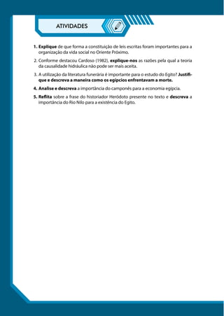 1.	Explique de que forma a constituição de leis escritas foram importantes para a
organização da vida social no Oriente Próximo.
2.	Conforme destacou Cardoso (1982), explique-nos as razões pela qual a teoria
da causalidade hidráulica não pode ser mais aceita.
3.	A utilização da literatura funerária é importante para o estudo do Egito? Justifi-
que e descreva a maneira como os egípcios enfrentavam a morte.
4.	Analise e descreva a importância do camponês para a economia egípcia.
5.	Reflita sobre a frase do historiador Heródoto presente no texto e descreva a
importância do Rio Nilo para a existência do Egito.
 