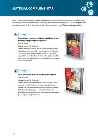 MATERIAL COMPLEMENTAR
Sobre a importância dos indícios para a produção do conhecimento histórico, sugerimos a você a leitura de
duas obras que foram importantes para a efetivação desta metodologia de pesquisa. São elas:“O queijo e os
vermes”de autoria de Carlo Ginzburg e, também do mesmo autor, a obra“Mitos, emblemas e sinais”.
O queijo e os vermes: o cotidiano e as ideias de um
moleiro perseguido pela inquisição
Carlo Ginzburg
Editora: Companhia das Letras
Sinopse: A partir da história de um moleiro perseguido pela
Inquisição, o autor reconstrói a história a partir do indivíduo
e nos mostra quão rica era o saber popular na Europa do
século XVI. A partir das ideias de Menocchio, podemos refletir
sobre tudo o que poderia passar pela cabeça da população da
Europa pré-industrial.
Mitos, emblemas e sinais: morfologia e História
Carlo Ginzburg
Editora: Companhia das Letras
Sinopse: Nesta coletânea de ensaios sobre história, o autor
apresenta a existência de um novo paradigma histórico,
baseado não nos grandes eventos, mas nas particularidades.
O objeto central desta obra é a crítica à insistência dos
historiadores em querer construir uma narrativa coletivizante,
que se esquece dos pormenores.
 