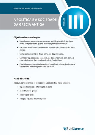UNIDADE
III
Professor Me. Kleber Eduardo Men
A POLÍTICA E A SOCIEDADE
DA GRÉCIA ANTIGA
Objetivos de Aprendizagem
■
■ Identificar os povos que compuseram a civilização Micênica, bem
como compreender o que foi a Civilização Creto-Micênica.
■
■ Estudar a importância das obras de Homero para o estudo da Grécia
Antiga.
■
■ Compreender como se deu a formação da polis grega.
■
■ Conhecer o processo de consolidação da democracia, bem como o
estabelecimento das principais instituições jurídicas.
■
■ Estabelecer um comparativo entre o modelo de educação ateniense
e espartano na formação de seus cidadãos.
Plano de Estudo
A seguir, apresentam-se os tópicos que você estudará nesta unidade:
■
■ O período arcaico e a formação da polis
■
■ As instituições gregas
■
■ A educação grega
■
■ Apogeu e queda de um império
 