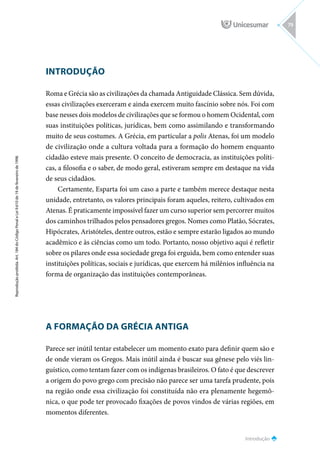 INTRODUÇÃO
Roma e Grécia são as civilizações da chamada Antiguidade Clássica. Sem dúvida,
essas civilizações exerceram e ainda exercem muito fascínio sobre nós. Foi com
base nesses dois modelos de civilizações que se formou o homem Ocidental, com
suas instituições políticas, jurídicas, bem como assimilando e transformando
muito de seus costumes. A Grécia, em particular a polis Atenas, foi um modelo
de civilização onde a cultura voltada para a formação do homem enquanto
cidadão esteve mais presente. O conceito de democracia, as instituições políti-
cas, a filosofia e o saber, de modo geral, estiveram sempre em destaque na vida
de seus cidadãos.
Certamente, Esparta foi um caso a parte e também merece destaque nesta
unidade, entretanto, os valores principais foram aqueles, reitero, cultivados em
Atenas. É praticamente impossível fazer um curso superior sem percorrer muitos
dos caminhos trilhados pelos pensadores gregos. Nomes como Platão, Sócrates,
Hipócrates, Aristóteles, dentre outros, estão e sempre estarão ligados ao mundo
acadêmico e às ciências como um todo. Portanto, nosso objetivo aqui é refletir
sobre os pilares onde essa sociedade grega foi erguida, bem como entender suas
instituições políticas, sociais e jurídicas, que exercem há milênios influência na
forma de organização das instituições contemporâneas.
A FORMAÇÃO DA GRÉCIA ANTIGA
Parece ser inútil tentar estabelecer um momento exato para definir quem são e
de onde vieram os Gregos. Mais inútil ainda é buscar sua gênese pelo viés lin-
guístico, como tentam fazer com os indígenas brasileiros. O fato é que descrever
a origem do povo grego com precisão não parece ser uma tarefa prudente, pois
na região onde essa civilização foi constituída não era plenamente hegemô-
nica, o que pode ter provocado fixações de povos vindos de várias regiões, em
momentos diferentes.
Introdução
Reprodução
proibida.
Art.
184
do
Código
Penal
e
Lei
9.610
de
19
de
fevereiro
de
1998.
79
 