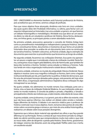 APRESENTAÇÃO
EAD - UNICESUMAR os elementos basilares ao(à) futuro(a) professor(a) de História,
pois acreditamos que, em breve, seremos colegas de profissão.
Para que nosso objetivo fosse alcançado, dividimos este livro em cinco unidades,
das quais quatro delas têm finalidade informativa, e a última, para fechar com um
requinte indispensável ao historiador, traz uma unidade sui generis, em que faremos
um debate historiográfico e metodológico. Atividade essa que deve ser um exercí-
cio diário na vida de um estudante e professor de História. Dessa forma, destacare-
mos, em linhas gerais, os principais pontos a serem abordados neste livro.
Na primeira unidade, procuramos apresentar o conceito de História Antiga bem
como os procedimentos metodológicos indispensáveis à pesquisa histórica. Sendo
assim, conceituamos fontes, documentos e mostramos de que forma um prudente
historiador deve proceder na análise de um documento, bem como na construção
da narrativa histórica. Também colocamos, ao final da unidade, alguns exemplos de
documentos para exercitar os procedimentos que lecionamos ao longo da unidade.
Na segunda unidade, focaremos nas civilizações Orientais. Essa parte visa apresen-
tar um pouco a região que é considerada o berço da civilização mundial. Desta for-
ma, começamos nossa viagem pela Babilônia, terra de Hammurabi, que também foi
berço dos Sumérios e Assírios. Também vamos estudar os Hebreus e Fenícios. Tudo
isso tendo em vista a organização institucional e estatal dessas civilizações.
Na terceira unidade, entramos no mundo da antiguidade Clássica Ocidental. Nosso
objetivo é mostrar como essa magnífica civilização se formou, bem como o legado
institucional deixado por ela, principalmente na política. O ideal de democracia, que
foi uma das principais heranças deixadas pelos gregos, está presente até hoje entre
nós. Além disso, a organização administrativa e legislativa dessa civilização foi algo
inimaginável no seu tempo.
Na quarta unidade, nós adentramos no mundo romano. Essa civilização, junto com a
Grécia, criou as bases da civilização Ocidental Moderna. As suas instituições estão pre-
sentes no mundo moderno. O conceito de público e privado, a República, o Senado e
principalmente o Direito são institutos que, a todo instante, estão diante de nossas vidas.
A quinta unidade, como já dissemos, é sui generis, pois ela se difere do restante, visto
que não busca apenas informar, mas realizar um debate sobre versões e metodo-
logias diferentes da história. O debate é um exercício vitalício para o professor de
história e estimular isso é nosso objetivo. Assim, tomamos dois pontos de vista dife-
rentes sobre a economia grega e romana e, por meio de uma análise historiográfica,
realizamos um debate sobre essas posições divergentes.
Esperamos que a leitura deste material seja agradável aos olhos e que faça grande
diferença na sua formação. Temos a certeza de que nossa breve jornada na antigui-
dade nos abrirá caminhos para que compreendamos muito mais sobre o que está
ao nosso redor, além de despertar a paixão pela História. Desta forma, gostaríamos
de indagar: estamos tão distantes assim da antiguidade? Reflita sobre isso e tenha
um excelente estudo!
 