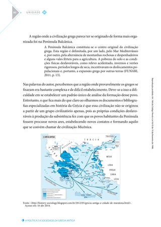 A POLÍTICA E A SOCIEDADE DA GRÉCIA ANTIGA
Reprodução
proibida.
Art.
184
do
Código
Penal
e
Lei
9.610
de
19
de
fevereiro
de
1998.
III
U N I D A D E
80
A região onde a civilização grega parece ter se originado de forma mais orga-
nizada foi na Península Balcânica.
A Península Balcânica constituiu-se o centro original da civilização
grega. Esta região é delimitada, por um lado, pelo Mar Mediterrâneo
e, por outro, pela alternância de montanhas rochosas e despenhadeiros
e alguns vales férteis para a agricultura. A pobreza do solo e as condi-
ções físicas desfavoráveis, como relevo acidentado, invernos e verões
rigorosos, períodos longos de seca, incentivavam os deslocamentos po-
pulacionais e, portanto, a expansão grega por outras terras (FUNARI,
2011, p. 13).
Nas palavras do autor, percebemos que a região onde provavelmente os gregos se
fixaram era bastante complexa e de difícil estabelecimento. Deve-se a isso a difi-
culdade em se estabelecer um padrão único de análise da formação desse povo.
Entretanto, o que fica mais do que claro ao olharmos os documentos e bibliogra-
fias especializadas em história da Grécia é que essa civilização não se originou
a partir de um grupo civilizatório apenas, pois as próprias condições desfavo-
ráveis à produção da subsistência fez com que os povos habitantes da Península
fossem procurar novos ares, estabelecendo novos contatos e formando aquilo
que se convém chamar de civilização Micênica.
Centro de distribuiçaõ da civilização aquéia
Provável rota da migração dos aqueus
Ocupação dos eólios
Ocupação dos jônios
a partir do século XVIII a. C.
Ocupação dos dórios, a partir do século XII a. C.
M
A
R
J
Ô
N
I
O
ParaChipreeFenícia
ParaoEgito
ParaosuldaItáliaeaSilícia
Helosponto(Dardanelos)
I.Córcira
Córcira
MÍSIA
LÍDIA
FRÍGIA
CÁRIA
LÍCIA
T R Á C I A
E
P
I
R
O
M
A C E D Ô N I A
MAR DE MÁRMARA
Bitínia
Calcedônia
Bizâncio
Para a Criméia
Creta Cnossos
Festo
A C A I A
E T Ó L I A
T E S S Á L I A
M A R E G E U
ÁT I C A
B E Ó C I A
Eubéia
C A L C I D I C A
Melos
Paros Naxos
Tenos
Andros
Icária
Samos
Quios
Lesbos Mitilene
Ílion (Tróia)
Ábidos
Lâmpsaco
Eléia
Clazômenas
Mileto
Éfeso
R
o
d
e
s
Rodes
Cnido
Cós
Halicarnasso
L A C Ô N I A
Esparta
PELOPONESO
Messena
M E S S Ê N I A
Megalópolis
Argus Micenas
Tirinto
Corinto
ARCÁDIA
Olímpia
Patras
Mégara
Pireu
Atenas
Maratona
Cálcis
Erétria
Platéia
Tebas
Leutras
Queronéia
Delfos
Assos
Termópilas
Leucas
Cefalônia
Zante
A
R
C
A
N
Â
M
IA
AQUEUS
Migração a partir
de 2 000 a. C.
A GRÉCIA ANTIGA
Lemnos
Imbros
Tasos
Abdera
Laríssa
Monte Olimpo
Fonte: http://history-sociology.blogspot.com.br/2012/05/grecia-antiga-e-cidade-de-maratona.html.
Acesso em: 16 abr 2014.
 